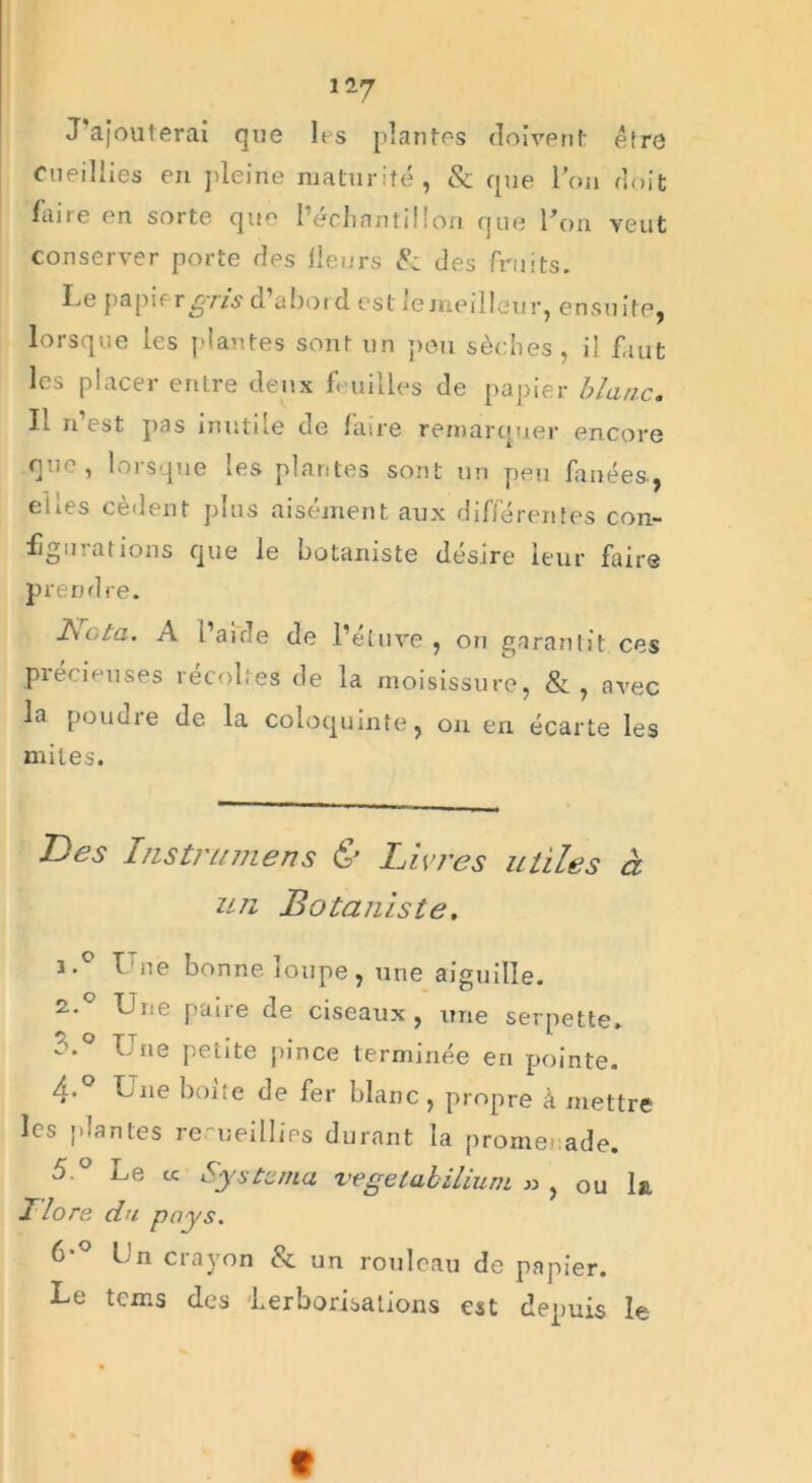 1-7 J'afouterai que les plantes doivent être cueillies en pleine maturité, & que l’on doit faire en sorte que l échantillon que l’on veut conserver porte des Heurs 8: des fruits. Le papif rgris d abord est icmeilieur, ensuite, lorsque les plantes sont un peu sèches, il faut les placer enLre deux feuilles de papier blanc. Il n’est pas inutile de faire remarquer encore que, lorsque les plantes sont un peu fanées-, elles cèdent plus aisément aux différentes con- figurations que le botaniste désire leur faire prend re. Bota. A l’aide de l’étuve , on garantit ces précieuses recolles de la moisissure, &, avec la poudre de la coloquinte, on en écarte les miles. Des lustra mens & Livres utiles à un Botaniste. i.° Une bonne loupe, une aiguille. 2.0 Une paire de ciseaux, une serpette* r.° Une petite pince terminée en pointe. 4* Une boue de fer blanc, propre à mettre les plantes recueillies durant la promenade. 5.° Le cc System a vegetabilium » , ou la Hors du pays. 6*° Un crayon 8c un rouleau de papier. Le tems des 'herborisations est depuis le