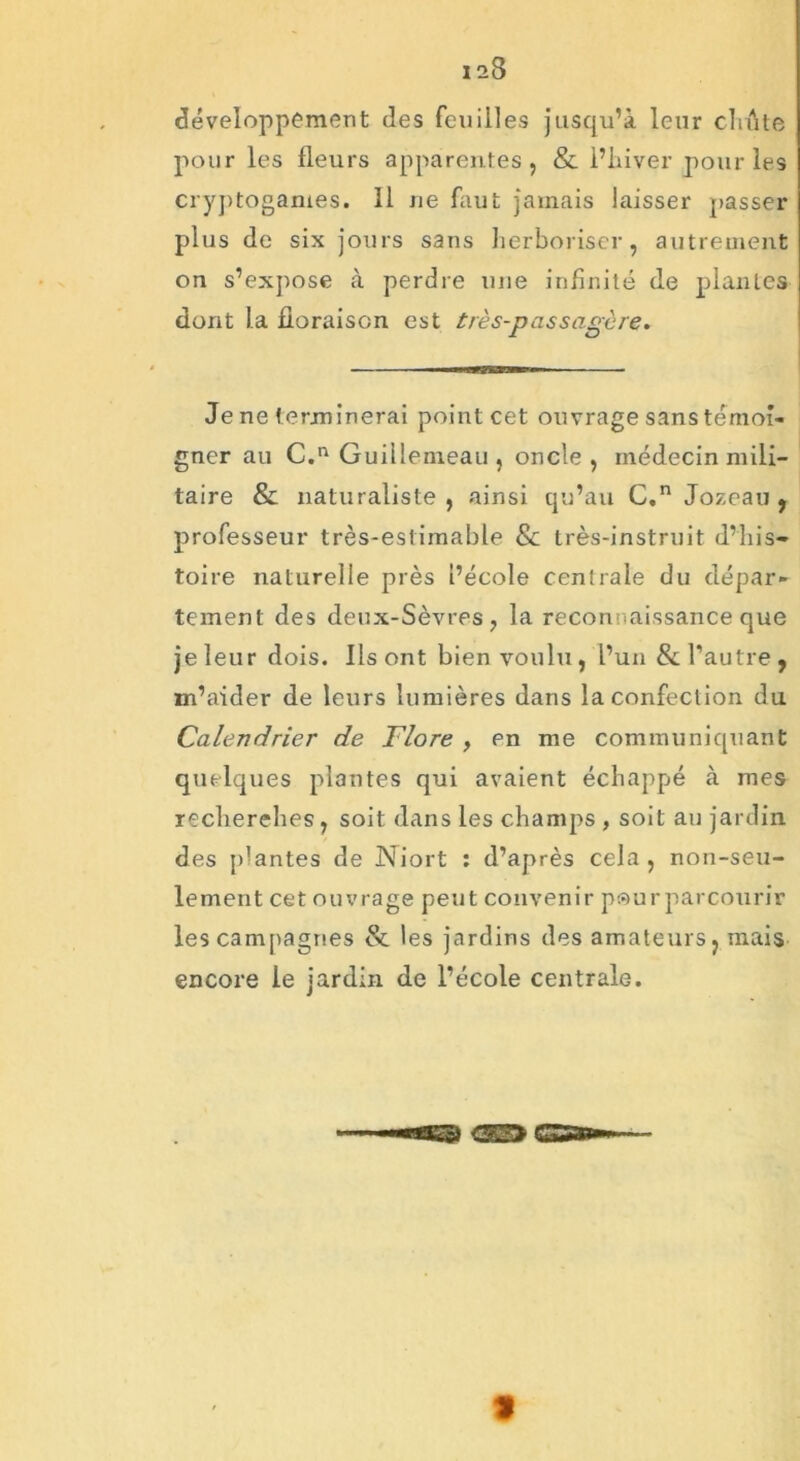 développement des feuilles jusqu’à leur cluite pour les fleurs apparentes , & l’hiver pour les cryptogames. Il ne faut jamais laisser passer plus de six jours sans herboriser, autrement on s’expose à perdre une infinité de plantes dont la floraison est très-passagère. Je ne terminerai point cet ouvrage sans témoi- gner au C.n Guillenreau , oncle, médecin mili- taire & naturaliste, ainsi qu’au C,n Jozeau , professeur très-estimable & très-instruit d’his- toire naturelle près l’école centrale du dépar- tement des deux-Sèvres, la reconnaissance que je leur dois. Ils ont bien voulu , l’un & l’autre , m’aider de leurs lumières dans la confection du Calendrier de Flore , en me communiquant quelques plantes qui avaient échappé à mes recherches, soit dans les champs , soit au jardin des plantes de Niort : d’après cela , non-seu- lement cet ouvrage peut convenir pour parcourir les campagnes 8e les jardins des amateurs, mais encore le jardin de l’école centrale. «