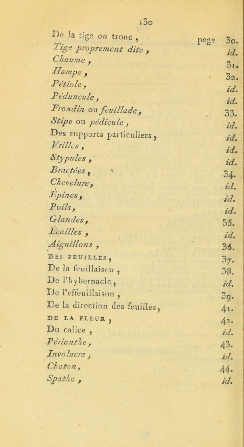 De la tige ou tronc , pt»Se 3o. 1 ige proprement dite y id. Chaume f 3i« Hampe, 3a. Pétiole y id. Péduncule, id. Prondin ou feuillade, 33. Stipe ou pédicule , id. Des supports particuliers 9 id. Vrilles y id. Stypules y id. Bractées, ' 34. Chevelure y id. Epines y id. Poils y id. Glandes y 35. Ecailles f id. Aiguillojis y 36. DES FEUILLES , 3 7* De la feuillaison , 38. De l’iiybernacle, id. De l’efreuiliaison , 3o. De la direciion des feuilles? 41. DE LA FLEUR } 4?,. Du calice , id. Périanthe y 43. Involucre } id. Chaton y 44. Spath a p id.