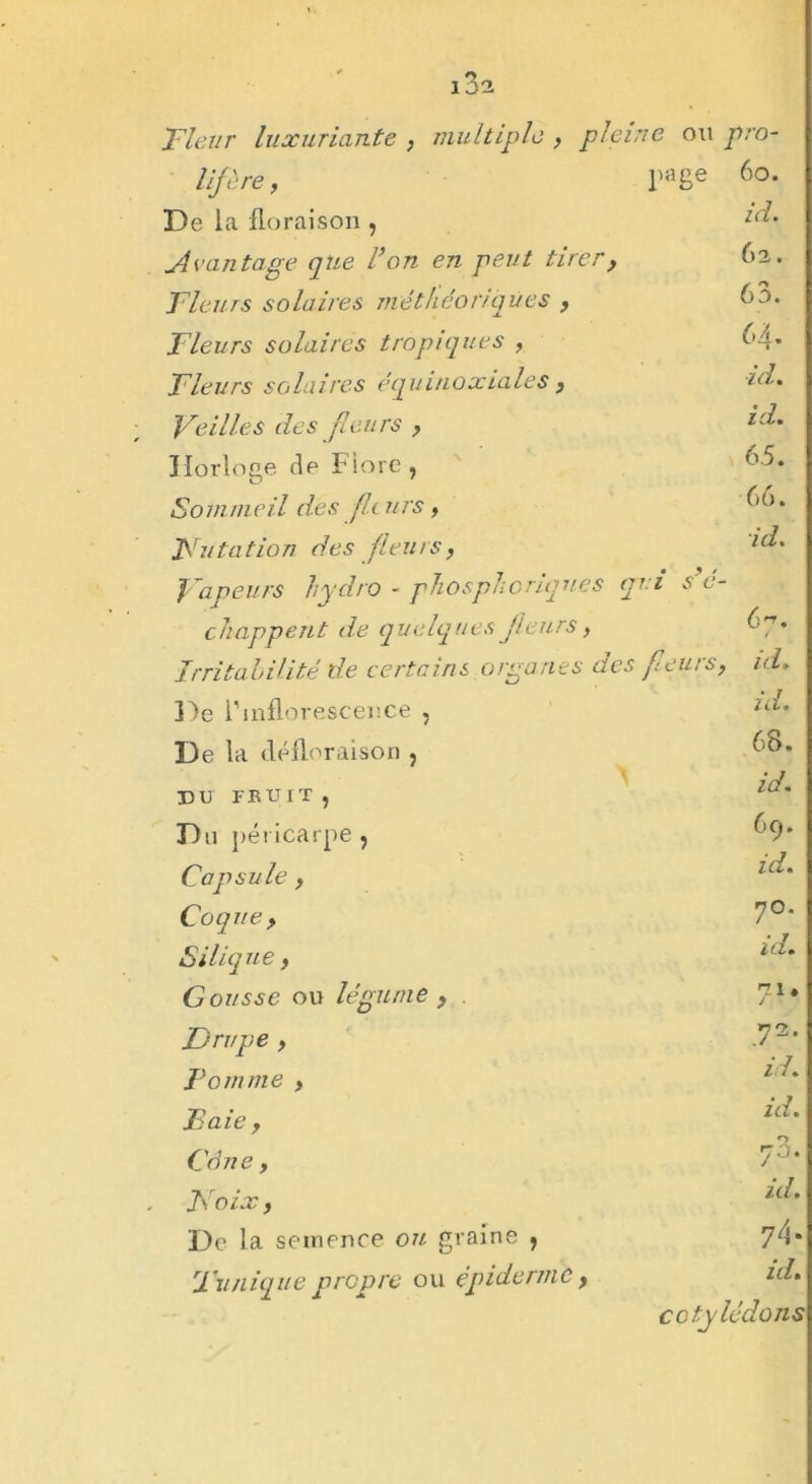 i3a Fleur luxuriante , multiple , pleine ou pro- lif ère, page 60. De la floraison , id. uivantage que F on en peut tirer , 62. Fleurs solaires méthéoriqùes , 63. Fleurs solaires tropiques , 64. Fleurs s o la ires éq uinoxiales, id. Veilles des fleurs , id. Horloge de Fiore , 65. Sommeil des fleurs, 66. Futalion des fleurs, id. Vapeurs hydro - fhosphoriques a • > > ’i s e- chappent de quelques fleurs , 67. Irritabilité de certains organes des fieurs, id. De l’inflorescence , id. De la défloraison , 68. DU FKUIT « id. Du péricarpe ? 69. Capsule , id. Coquey 7°. S ili que, id. Gousse ou légume , y1* Drupe , T1, Pomme> id. Paie y id. Cène y O y  F O ix y id. De la semence ou graine , y/{. Funique propre ou épiderme y id. cotylédons