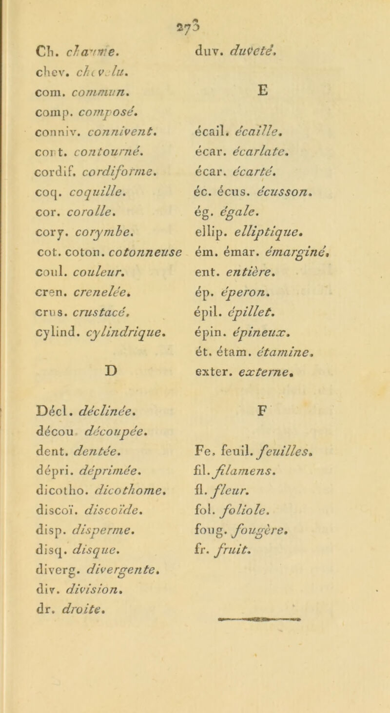 duv. duveté. CIi. chaume. chev. chevelu. com. commun. comp. composé. conniv. connivent. cont. contourné. cordiF. cordiforme. coq. coquille. cor. corolle. cory. corymbe. cot. coton, cotonneuse coul. couleur. cren. crcnelée. crus, crustacé. cylind. cylindrique. D Décl. déclinée. décou découpée. dent, dentée. dépri. déprimée. di cot ho. dicothome. discoï. discoïde. disp, di sperme. disq. disque. diverg. divergente. div. division. dr. droite. E écail. écaille. écar. écarlate. écar. écarté. / éc. écus. écusson. êg. égale. ellip. elliptique. ém. émar. émarginé, ent. entière. ép. éperon. épil. épillet. épin. épineux. ét. étam. étamine. exter. externe• F Fe. feuil. feuilles. ïA.jilamens. fl. fleur. fol. foliole. foug. fougère. fr. fruit.