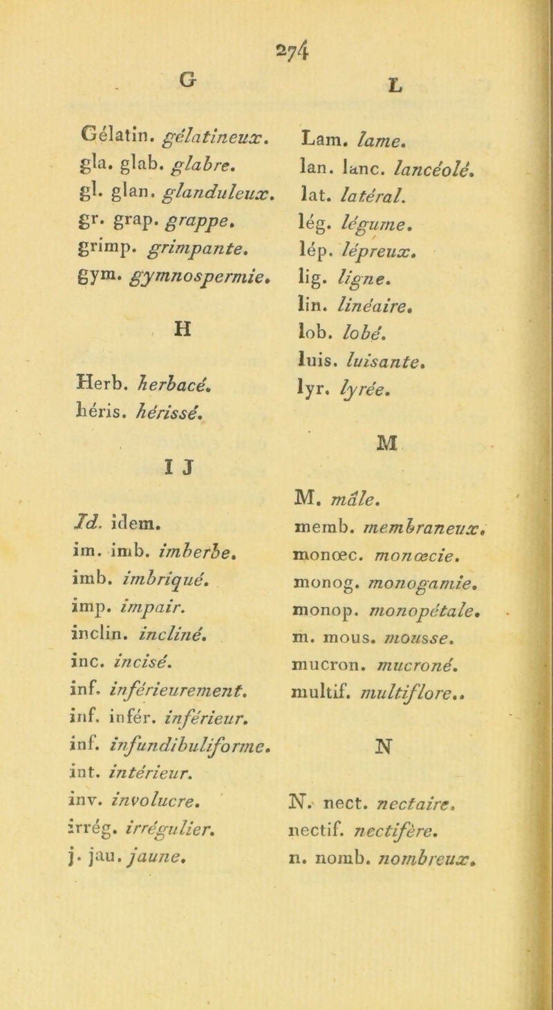 G 274 L Gélatin. gélatineux. gla. glab. glabre. gl. glan. glanduleux. gr. grap. grappe. grimp. grimpante. gym. gymnospermie. H Herb. herbacé. liéris. hérissé. I J Td. iclem. im. imb. imberbe. imb. imbriqué. imp. impair. inclin, inclmé. inc. incisé. in F, inférieuremejit. inf. infér. inférieur. inf. vifundibuliforme. int. intérieur. inv. involucre. irrég. irrégulier. j. jau. jaune. Lam. lame. lan. lanc. lancéolé. lat. latéral. lég. légume. lép. lépreux. lig. ligne. lin. linéaire. lob. lobé. luis, luisante. lyr. lyrée. M M. mâle. memb. membraneux. monœc. monœcie. nionog. monogamie. monop. monopétale. m. mous, mousse. mucron. mucroné. multif. multiflore.. N N. nect. nectaire. nectif. neclifère. n. nomb. nombreux.