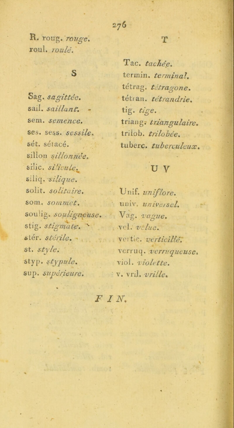 R. roirg. rouge, roui, roulé. S Sag. s agit fée. sail. saillant. - sem. semence. ses. sess. sessile.. sét. séiacé. sillon sillonnée. si'lic. silicuie. siiiq. silique. solit. solitaire. soni. sommet. souiig. .s ou ligne use. stig. stigmate. % s ter. stérile. - st. style. styp. stypule. sup. supérieure. F 276 T * Tac. tachée. termin. terminal. tétrag. tétragone. tétian. tétrandrie. tig. tige. triang. triangulaire. triiob. trilobée. tuberc. tuberculeux. U v TJ .11 if. uniflore. univ, un ivet sel. Va g. vague. vel. velue. ve 11i c. verticillè\ ve r r u q. ver ru que use, viol, violette. ' v. vnl. vrille. IN. * r