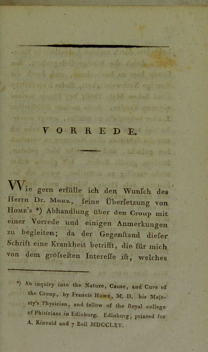 f r : y O R R E D E. W- ▼ ▼ le gern erfiille ich de^ Wunfch des Ilerrn Dr. Mohr, feine tiberfetzung von Home s *) Abhandlung tiber den Croup mit eiuer Vorrede und einigen Anmerkungen zu begleiten; da der Gegenftand diefer , Schrift eine Krankheit betrifft, die fiir mich von dem grpfseften Intereffe ift/ welches *) An inquiry into the Nature, Cause, and Cure of the Croup, by Francis Home, M. D, his Maje- sty’s Physician, and fellow of the Royal college of Phisicians in Edinburg, Edinburg, printed for A, Kincaid and 7 Bell MDCCLXV.