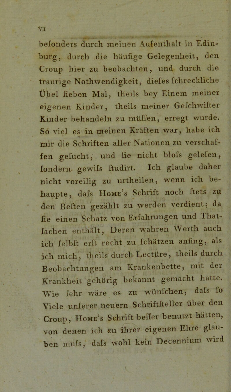 Vl befonders durch meinon Aufenthalt in Edin- burg, dureh die hiinfige Gelegenlxeit, den Croup bier zu beobacliten, und durch die traurige Nothwendigkeit, diefes fchrecldiche tibel lieben Mai, ibeils bey Einem meiner eigenen Kinder, theils meiner Gefchwifter Kinder behandeln zu rniilTen, erregt wurde. So viel es in meinen Kraften war, babe ich mir die Schriften aller Nationen zu verscbaf- fen gefucbt, und lie nicbt blofs gelelen, fondern gewifs ftudirt. Icb glaube daber nicbt voreilig zu urtbeilen, wenn icb be- haupte, dais Home’s Scbrift nocb ftets zu den Beften gezablt zu werden verdientj da fie einen Scbatz von Erfahrungen und 'Ihat- lacben enthalt, Deren wahren Werth auch icb felbb erft recbt zu Icbatzen anfing, als icb micb, tbeils durcb Lecture, tbeils durcb Beobacbtungen am Krankenbette, mit der Krankbeit geborig bekannt gemacbt batte. Wie febr ware es zu wtinfchen, dafs To Viele unlerer neuern Scbriftfteller fiber den ' Croup, Home’s Scbrift beffer benutzt batten, von denen icb zu ibrer eigenen Ebre glsu ben mufs; dafs wobl kein Decennium wird