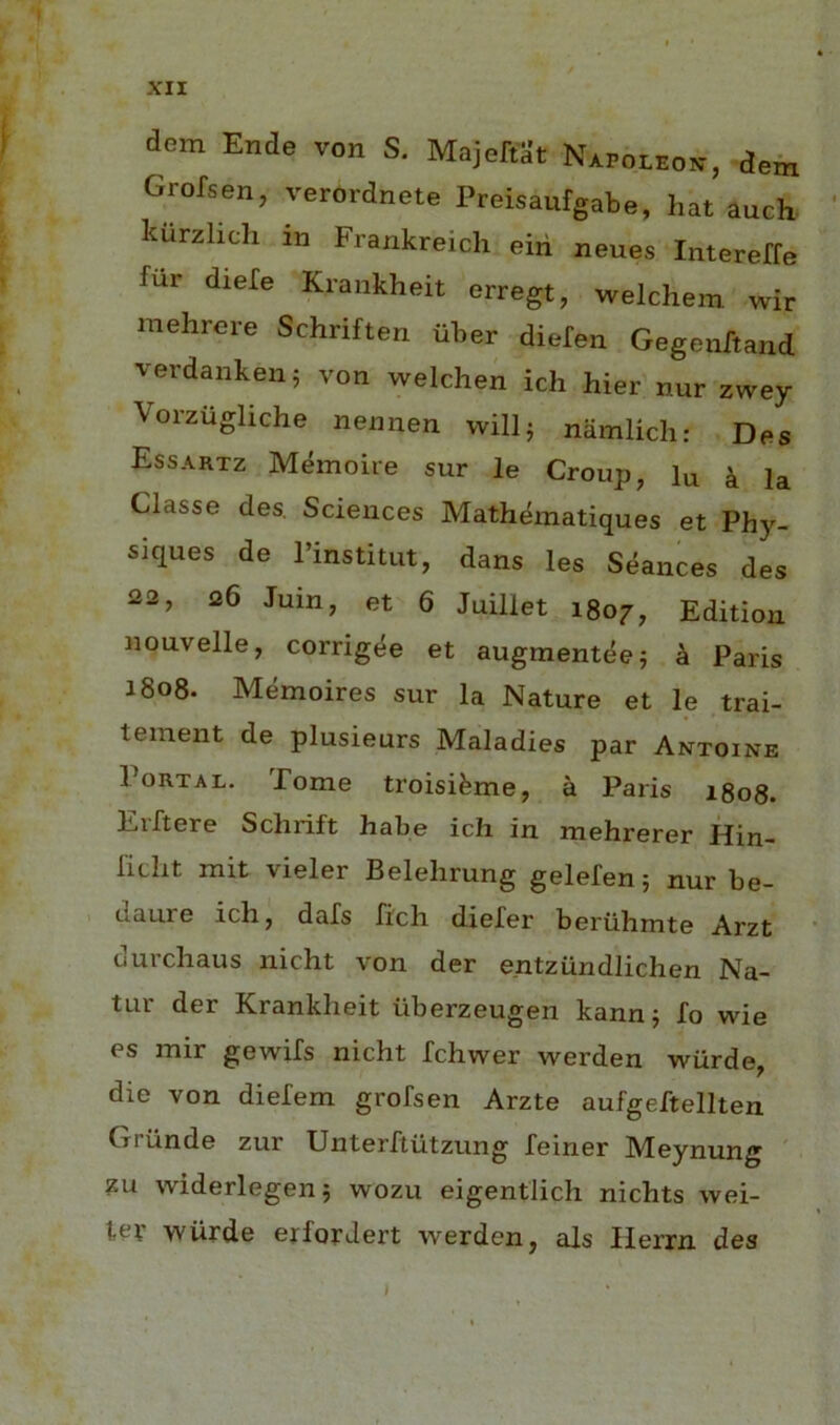 dem Ende von S. MajeftSt Napoleok, dern Grofsen, verordnete Preisaufgabe, hat auch. karzlich in Frankreich eiri neues Intereffe fur diefe Krankheit erregt, welchem wir mehrere Schriften iiber diefen Gegeuftand verdanken^ von welcheA idi hier nur zwey Vorzugliche nennen willj namlicli: Des Essartz Mdnoire sur le Croup, lu k la Classe des. Sciences Mathdmatiques et Phy- siques de Pinstitut, dans les Seances des 22, 26 Juin, et 6 Juillet 1807, Edition nouvelle, corrigee et augmenteej h Paris 1808. Memoires sur la Nature et le trai- teinent de plusieurs Maladies par Antoine Portal. Pome troisi^me, a Paris 1808. Erftere Schrift habe ich in mehrerer Hin- fidit mit vieler Belehrung gelefen 5 nur be- 1 daure ich, dafs fich diefer beruhmte Arzt durchaus nicht von der entzundlichen Na- tur der Krankheit uberzeugen kannj fo wie es mir gewifs nicht fchwer werden wiirde, die von diefem grofsen Arzte aufgeftellten Griinde zur Unterhiitzung feiner Meynung ' ?u widerlegenj wozu eigentlich nichts wei- tep wurde erforJert werden, als Ilerrn des 1