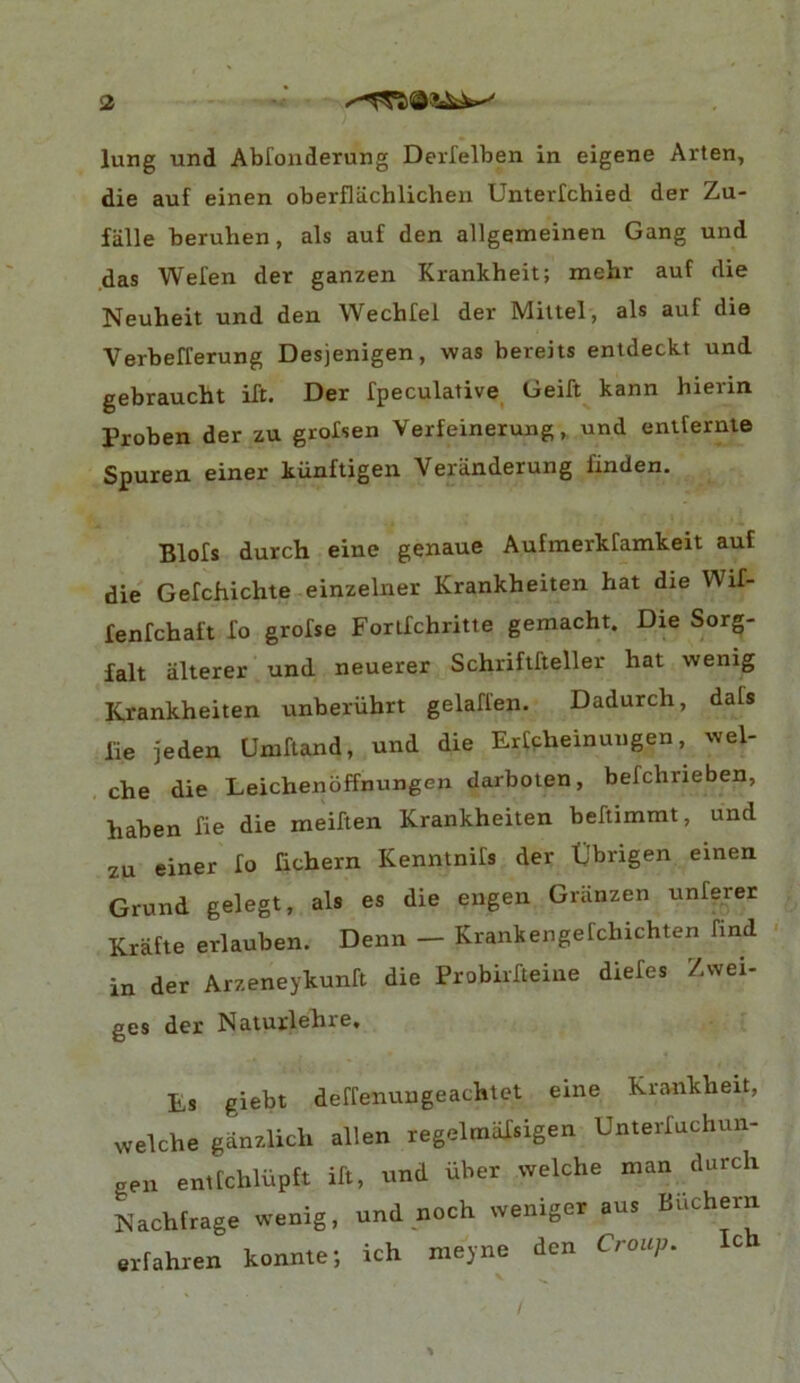 <2 lung und Abfonderung Derfelben in eigene Arten, die auf einen oberfliichlichen Unterlchied der Zu- fiille beruhen, als auf den allgemeinen Gang und .das Wefen der ganzen Krankheit; mehr auf die Neuheit und den Wechfel der Miltel, als auf die Verbefferung Desjenigen, was bereits entdeckt und gebraucht ift. Der fpeculative_ Geift kann hierin Proben der zu grofsen Verfeineruug ^ und enlfernie Spuren einer kiinftigen Veranderung finden. Blofs durch eine genaue Aufmerkfamkeit auf die Gefchichte einzelner Krankheiten hat die Wif- fenfchaft Xo grofse Forlfchritte gemacht. Die Sorg- falt alterer und neuerer Schriftfteller hat wenig Krankheiten unberiihrt gelaffen. Dadurch, dafs lie jeden Umftand, und die Erfpheinungen, wel- , che die Leichenoffnungen darboten, befchrieben, haben fie die meiXten Krankheiten beftimmt, und 2U einer Xo Xichern KenntniXs der tjbrigen einen Grund gelegt, als es die engen Griinzen unferer Krafte erlauben. Denn — Krankengefchichten find • in der Arzeneykunft die Probiifteine dieXes Zvvei- gcs Es giebt deffenungeachtet eine Krankheit, welche ganzlich alien regelinaXsigen UnterXuchun- eeii entfchliipft iXt, und iiber welche man durch Nachfrage wenig, und noch weniger aus Buchern erfahren konnte; ich meyne den Croup. Ic V ^ / %