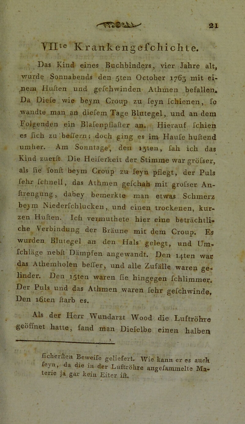 Yllte Krankengefcliiclite. Das Kind eines Buchbindejrs, vier Jahre alt, ■vvm'de Sonnabends den 5ten October 1765 mit ei- nem Huften und gefchwinden Athmen befallen. Da Diele wie beym Croup zu feyn fchienen, fo wandte man an diefem Tage Blutegel, und an dem Foigenden ein Blafenpflafter an. Hierauf fchien es rich zu beffern; doch ging es ira Haufe hvjftend umber. Am Sonntage, den 151611, fah ich das Kind zuerft. Die Heii'erkeit der Stimrae war grbfser, als fie fonft beym Croup zu feyn pflegt, der Puls fehx fchnell, das Athmen gefchah mit grofser An- ftiengung, dabey bemerkie man etwas Schmerz beym hiiederfchlucken, und einen trockenen, kur- zen Huften. Ich vermuthete hier eine betrachtli- che Verbindung der Braune mit dem Croup. Es wurden Blutegel an den Hals gelegt, und Um- fchlage nebft Dampfen angewandt. Den i4ten war das Athemholen belfer, und alle Zufalle waren ge- linder. Den i5ten waren fie hingegen fchlimmer. Der Puls und das Athmen waren fehr gefchwinde. Den i6ten ftarb es. Als der Herr Wundarzt Wood die Luftrbhre geoffnet hatte, fand man Diefelbe einen halben fichcriteii Beweife geliefert. Wie tann er es aucli eyn, a die in der Luftrdhre angefammelte Ma- tone ja gar keiu Eiter ih.