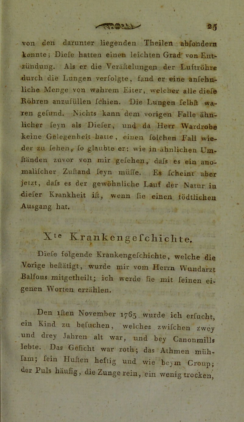 von den darunter liegenden Theilen abfondern konnte; Diefe batten einen leichten Grad' von Ent- ziindung. Als er die Veraftelungeji der Luftrohre dutch die Lungen verfoigte, fand er eine anfehn- liche Menge von wahrem Eiter,. welcher alle diefe Rohren anzufiillen fdhien. Die Lungen felbft wa- ren gefund. Nichts kann dem vorigen Falle ahn- licher feyn als Diefer, und da Herr Wardrobe keine Gelegenheit batte , einen folchen Fall wie- der zu fehen, fo glauble er: wie in ahnlichen Um- ftiinden zuvor von mir gefehen, dafs es ein ano- malifcher Zufland feyn miiffe. Es Xcheint aber jetzt, dafs es der gewohnlicbe Lauf der Natur in diefer Krankheit ift, wenn fie einen todtlichen Ausgang hat. ♦ Xte Krankengefcliiclite. Diefe folgende Krankengefchichte, welche die Vorige beftatigt, wurde niir vom Herrn Wundarzt Balfous mitgetheilt; ich werde fie init feinen ei- genen Worten erziihlen. i Den iften November 1765 wurde ich erfucht, ein Kind zu befuchen, welches zwifchen zwpy und drey Jahren alt war, und bey Canonraills lebte. Das Geficht war roth; das Athmen miih- fam; fein Huften heftig und wie beym Croup; der Puls haufig, die Zunge rein, ein wenig trocken^