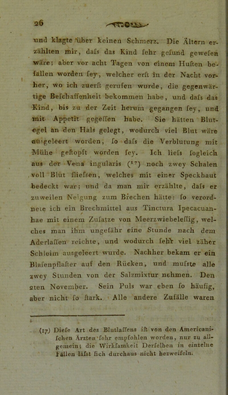 <26 •unil klagte *uher kelnen Schmerz. Die Altern er- ziihlten mir, dafs das Kind fehr gelund gewefen wiire; aber vor acht Tagen von einem Huften be- fallen worden fey, welcher erft in der Nacht vor- her, wo ich zuerft gerufen wurde, die gegenwiir- tige Befchaffenheit bekommen babe, und dafs das Kind, bis zu der Zeit herum gegangen fey, und tnit Appetit gegeffen babe. Sie batten Blut- egel an den Hals gelegt, wodurcb viel Blut wiire ati'geleert worden, fo dafs die Verblutung mit Miibe geftopft worden fey. Icb liefs fogleich aus der Vena ingularis (’<^) noch zwey Scbalen voll Blut fliefsen, welcbes mit einer Speckbaut bedeckt war; und da man mir erzablte, dafs er zuvveilen Neigung zum Biecben biiite: fo verord- neie icb ein Brecbmittel aus Tinctura Ipecacuan- hae mit einem Zufatze von Meerzwiebeleffig, wel- cbes man ihm ungefiibr eine Stunde nach dem Aderlaffen rcichte, und wodurcb fehV viel zaber Schloim ausgeleert wurde. Nacbher bekam er ein Blafenpflafter auf den Rucken, und mufste alle zwey Stunden von der Salzmixtur nebmen. Den 2ten November. Sein Puls war eben fo haufig, aber nicht fo ftark. Alle andere Zufalle waren {ij) Diefe Art des Blutlaffcns ift von den Americani- fchen Arzten'folir empfohlen worden, nur zu all- geniein; die Wirkfamkeit Derfelben in einzeliie f allen lafst ficli durchaus nicht bezweifeln.
