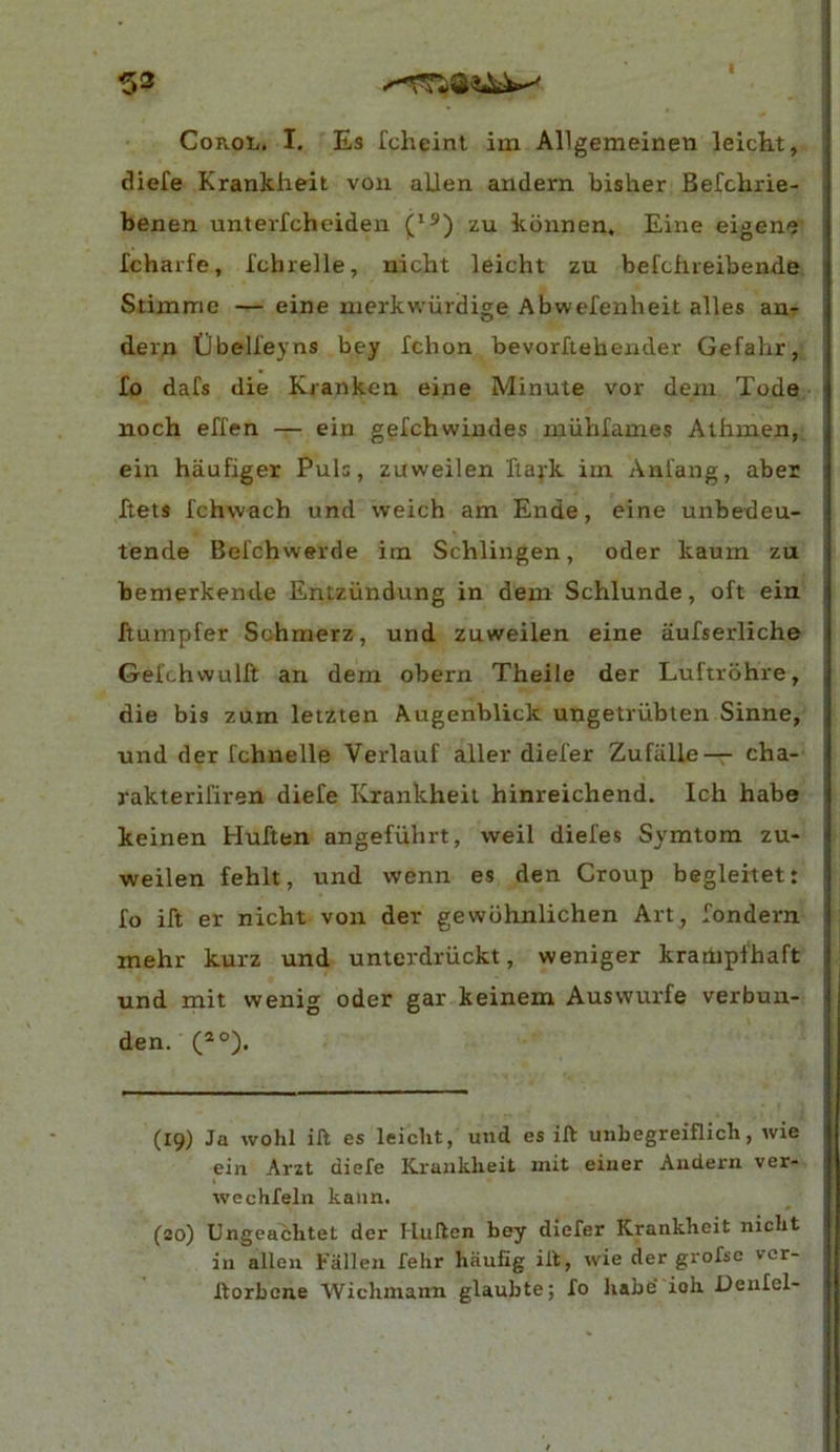 ^3 CoROli. I. Es fcheint im Allgemeinen leicht, diefe Krankheit von alien andern bisher Befchrie- benen unterfchciden zu kbnnen, Eine eigene Tchaife, Ichrelle, nicht leicht zu befcfiieibende Stimme — eine merkwiiidige Abwefenheit alles an- dern Dbelleyns bey fchon bevorfiehender Gefahr, fo dafs die Kranken eine Minute vor dent Tode noch effen — ein gefchwindes miihfames Athinen, ein haufiger Puls, zuweilen Ttayk iin Anfang, aber ftets fchwach und weich am Ende, eine unbedeu- tende Bel'chwerde irn Schlingen, oder kaum zu bemerkende Entziindung in dem Schlunde, oft ein ftumpfer Schmerz, und zuweilen eine aufserliche Gefchwulft an dem obern Theile der Luftrohre, die bis zum letzien Augenblick ungetriiblen Sinne, und der fchnelle Verlauf aller diefer ZufiiUe— cha- rakterifiren diefe Krankheit hinreichend. Ich habe keinen Huften angefiihrt, vveil diefes Symtom zu- weilen fehlt, und wenn es den Croup begleitett fo ift er nicht von der gewdhnlichen Art, fondern mehr kurz und unterdriickt, weniger kraaipfhaft und mit wenig oder gar keinem Auswurfe verbun- den. (19) Ja wohl ift es leicht, und es ift unbegreiflich, wie ein Arzt diefe Krankheit mit eiuer Aiidern ver- wechfeln kann. (20) Ungeachtet der Huften bey diefer Krankheit nicht in alien Fallen fehr hiiufig ift, wie der grofso vcr- ftorbcne Wichmann glaubte; fo habe' ioh Deufel-
