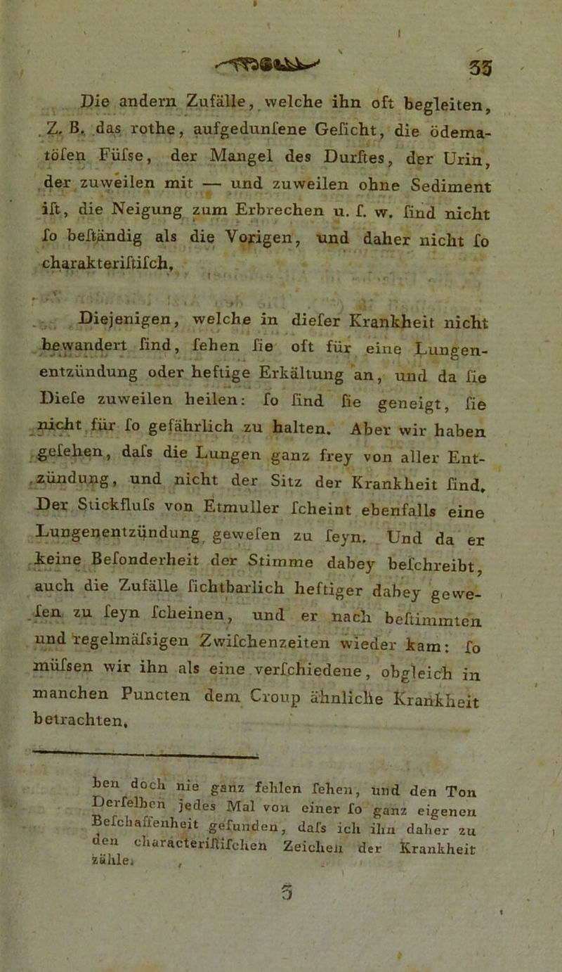 » 53 Die andern Zufalle, \velche ihn oft begleiten, Z. B, das rothe, aufgedunfene Geficht, die odema- tofen Fufse, der Mangel des Durftes, der Urin, der zuweilen mit — und zuweilen ohne Sediment ift, die Neigung zum Erbrechen u. f. w. find nicht lo beft^dig als die Vojrigen, und daher nicht fo charakteriftifch, I Diejenigen, welche in diefer Krankheit nicht bewandert find, fehen fie oft fiir eine Lungen- entziindung oder hefiige Erkallung an, und da fie Diefe zuweilen heilen; fo find fie geneigt, fie ^nicht fiir fo gefahrlich zu halten. Aber wir haben gefehen, dafs die Lungen ganz frey von aller Ent- .ziindung, und nicht der Sitz der Krankheit find, Der Suckflufs von Etmuller fcheint ebenfalls eine Lungenentziindung gewefen zu feyn. Und da er keine Befonderheit der Stimme dabey befchreibt, auch die Zufalle fichtbarlich heftiger dabey gewe- len zu feyn fcheinen, und er nach beftinimten und 1-egelmafsigen Zwifchenzeiten wieder kam: fo miifsen wir ihn als eine verfchiedene, obgleich in manchen Puncten dem. Croup ahnliche Krankheit belrachten. ben dock nie ganz fehlen fehen, und den Ton Derfelben jedes Mai von einer fo ganz eigenen Befellaffenheit gefunden, dafs ich ihn daher zu den characteriJlifchen Zeicheii der Krankheit zuhlei , 5