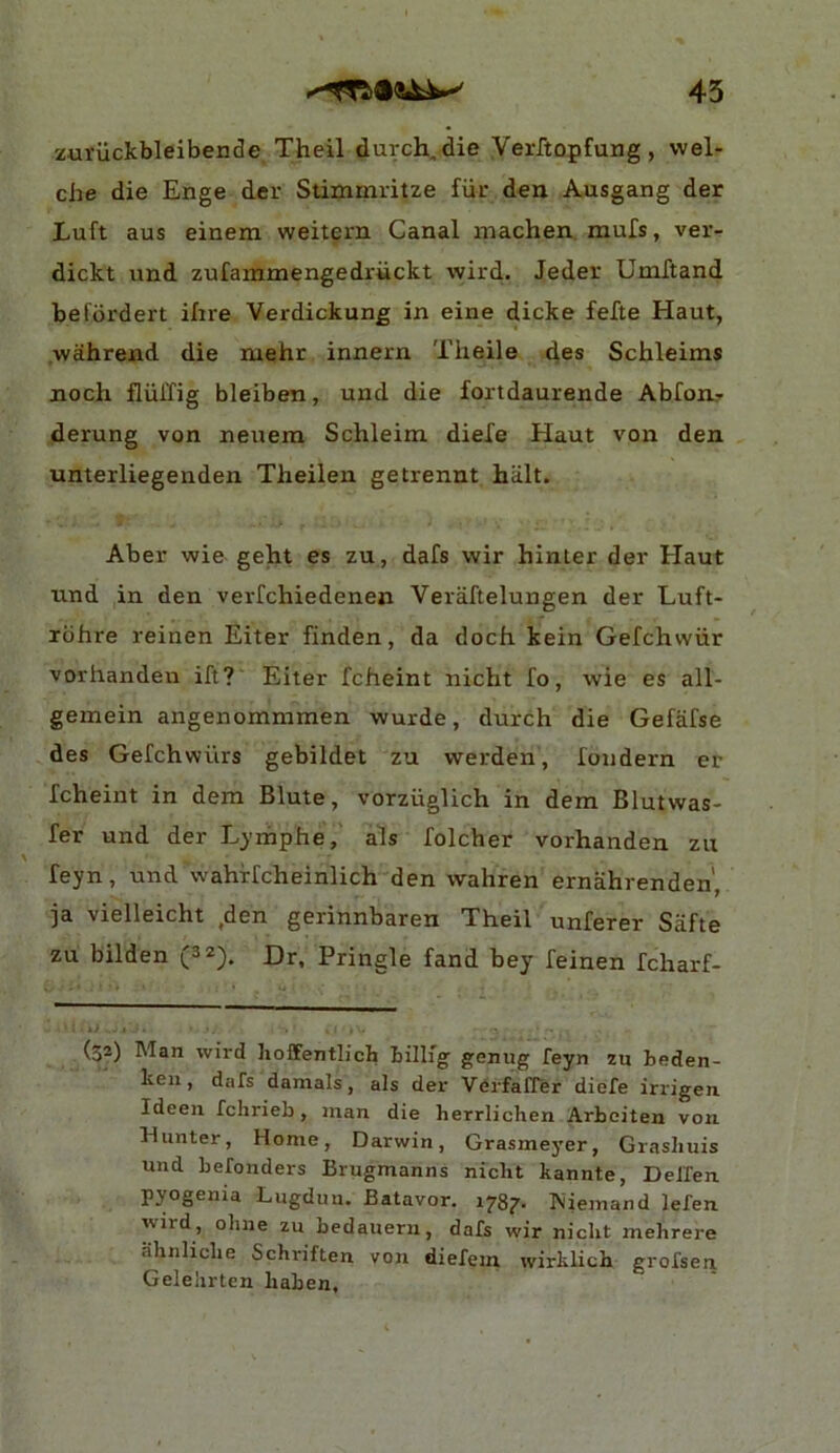 45 zuriickbleibende Theil durch,die Verftopfung , wel- che die Enge der Stimmritze fiir den Ausgang der Luft aus einem weitern Canal machen mufs, ver- dickt and zufammengedruckt wird.. Jeder UniTtand befbrdert iftre Verdickung in eine dicke fefte Haut, wahrend die mehr innern Theile des Schleims noch fliilTig bleiben, and die fortdaurende Abfour derung von neuem Schleim dieXe Haut von den unterliegenden Theilen getrennt hiilt. Aber wie geht es zu, dafs wir hinter der Haut und in den verfchiedenen Veraftelungen der Luft- xbhre reinen Eiter finden, da doch kein Gefchwiir vorhanden ift? Eiter fcheint nicht fo, wie es all- gemein angenommmen wurde, durch die Gefafse des Gefchwiirs gebildet zu werden, fondern er fcheint in dera Blute, vorziiglich in dem Blutwas- fer und der Lyrhphe, als folcher vorhanden zu feyn, und wahrfcheinlich den wahren ernahrenden', ja vielleicht ,den gerinnbaren Theil unferer Safte zu bilden (3 2). Dr, Pringle fand bey feinen fcharf- (32) Man wird hoffentlich Lillig' genug feyn zu Leden- ken, dafs damals, als der Verfafrer diefe irrigen. Ideen fchrieb, inan die herrlichen Arbeiten von. Hunter, Home, Darwin, Grasmeyer, Grasliuis und befonders Brugmanns nicht kannte, Delfen pyogema Lugduu. Batavor. 1787. biieinand lefen wird, olme zu bedaueru, dafs wir nicht mehrere ahnliche Schriften von diefein wirklich grofsen Gelelirten haben.