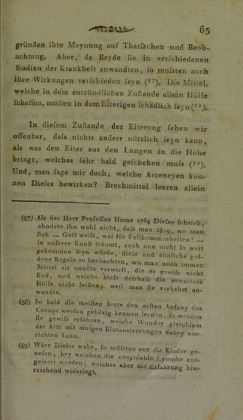 65 grunden ihre Meynung auf Thatfachen und Beob- achtung, Abar, da Beyde fie in verfchiedenen Stadien der Krankheit anwandten, fo mnfslen auch. ihre Wirkungen verfchieden feyn Mittel, welche in deni entziindlichen Znfjande allein Hiilfe fchaften, muflen in demEiterigen fchadlich feyn(5 8^. In diefem Zuftande der Eiterung fehen vvir offenbar, daf* nichts anders niitzlich feyn kann, als was den Eiter aus den Lungen in die Hdhe bringt, welches fehr bald gefchehen mufs (5 9), Und, man fage mir doch, welche Arzeneyen kdn- nen Diefes bewirken? Brechinittel leeren allein (57) Als der Herr ProfelTor Home 1^64 Diefe. fchrieb ahndete ihn vvohl nicht, dafs man igog. wo man fich _ Gott we.fs, was ffir Vollkomm -nheiten ' _ in nnferer Kunft traumt, auch nun uichf. To weit ^ekonimen feyn wurde, diele und ahulioheeol- deneRegelnzu beobachton, wo man noch imLr IViiUel als unniitz verwirft di#» ac -r r- 1 , »cjwiru;, aie es e'^vvifc nmKf- hud und welcbe blofs defshalb die erwartete wandte (58) So bald die meiften Arzte den erAeu Anfang des Groups werd.n geborig keuuen le.u >u, f„ w,,d.n fie gew.rs erfahren, welcbe Wuuder g.e^Kam der Arzt nut eiuieen Rlnt ..,.1 . xichten kanu. ^ ^'“‘‘‘-‘eeruugea aabey aus- Terrn b' T':’ Kinder ge- nefen bey welchen die coagulable l.y„,phe als geleert wordeu; welches aber die Jirfahrune bin reichend widerlegt. i-nauirun^ jun-