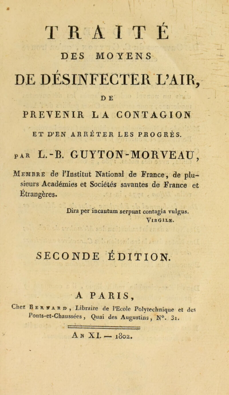 \ r ‘ • ' | * ' V ! . ' J * ■ { TRAITÉ DES MOYENS 4 DE DÉSINFECTER L’AIR, D E PREVENIR LA CONTAGION ET D’EN ARRÊTER LES PROGRÈS. PAR L.“B. GUYTON-MORVEAU, Membre de Plnstilut National de France, de plu- sieurs Académies et Sociétés savantes de France et Étrangères. Dira per incautum serpunt contagia vulgus. Virgile. SECONDE ÉDITION. A PARIS, Cher B e r tt a r U , Libraire de l’Ecole Polytechnique et des Ponts-et-Chaussées, Quai des Augustins, N°. 3x. An XI. — 1802.