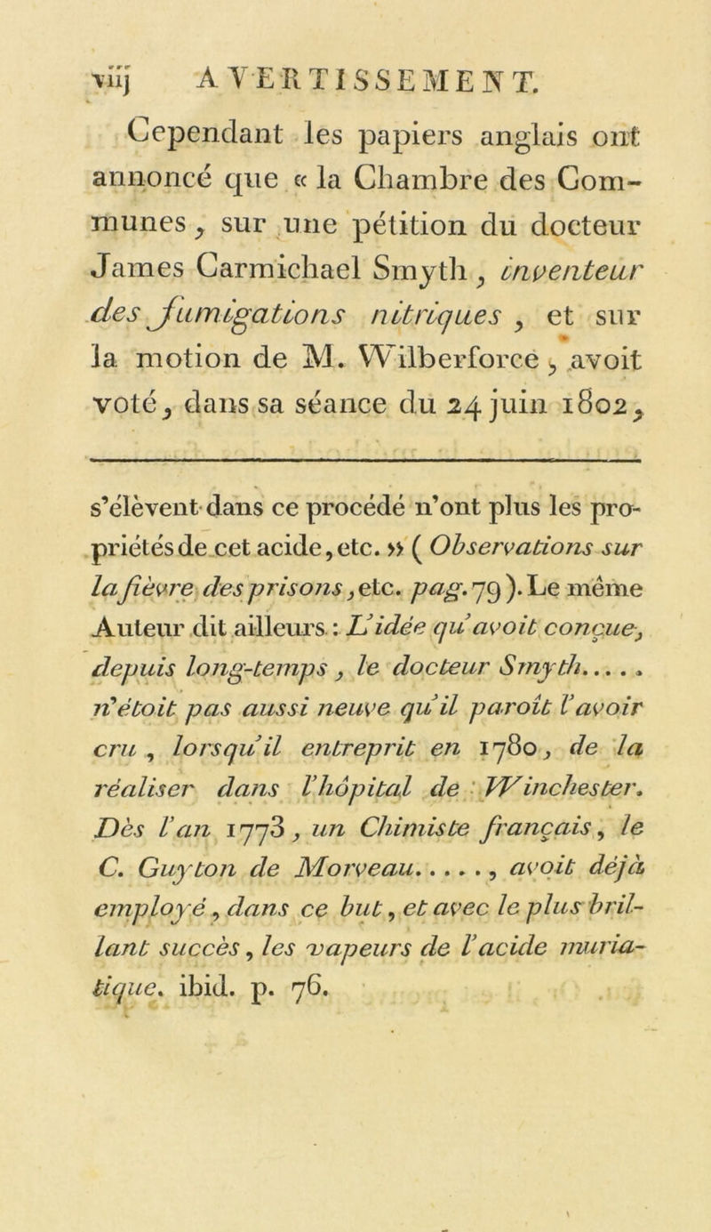 viij A VE R TISSEMENT. Cependant les papiers anglais ont annoncé que ce la Chambre des Com- munes y sur une pétition du docteur James Carmicliael Smyth, inventeur des fumigations nitriques y et sur » la motion de M. W ilberforcè t, avoit voté_, dans sa séance du 24 juin 1802 ^ s’élèvent dans ce procédé n’ont plus les pro- priétés de cet acide,etc. » ( Observations sur la fièvre des prisons, etc. pag. 79 ). Le même Auteur dit ailleurs : & idée qu avoit conçue, depuis long-temps , le docteur Smyth... . , rtètoit pas aussi neuve quil paroît l’avoir cru , lorsqu il entreprit en 1780 ^ de la réaliser dans l’hôpital de Winchester. Dès l’an 1773, un Chimiste français, le C. Guy ton de Morve au , avoit déjà employé, dans ce but, et avec le plus bril- lant succès, les vapeurs de l’acide muria- tique. ibid. p. 76.