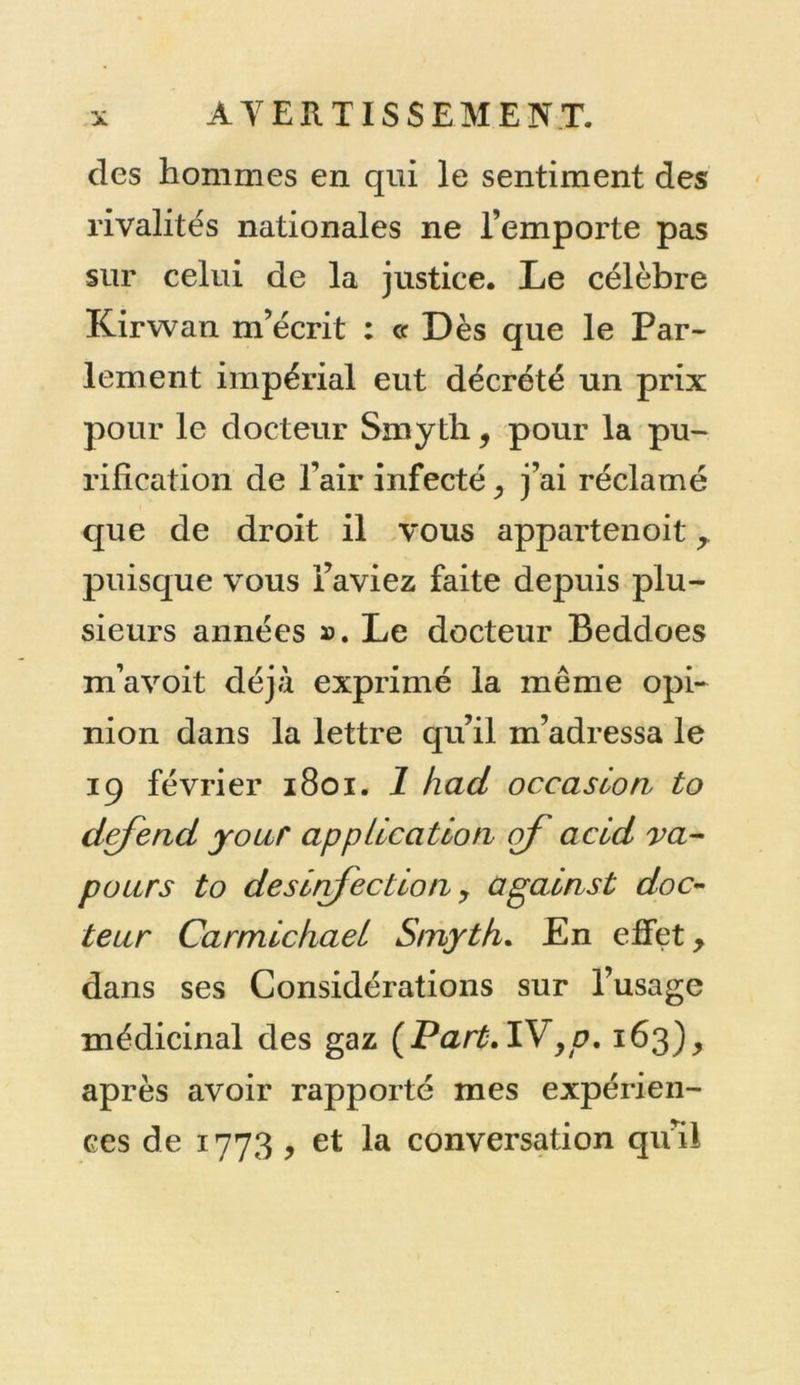 des hommes en qui le sentiment des rivalités nationales ne l’emporte pas sur celui de la justice. Le célèbre Kirwan m’écrit : ce Dès que le Par- lement impérial eut décrété un prix pour le docteur Smyth, pour la pu- rification de l’air infecté , j’ai réclamé que de droit il vous appartenoit , puisque vous l’aviez faite depuis plu- sieurs années ». Le docteur Beddoes m’a voit déjà exprimé la même opi- nion dans la lettre qu’il m’adressa le 19 février 1801. 1 had occasion to defend jour application of acid va- peurs to des infection y apains t doc- teur Carmickael Smyth. En effet, dans ses Considérations sur l’usage médicinal des gaz (Part.IV yp. 163), après avoir rapporté mes expérien- ces de 1773 , et la conversation qu’il