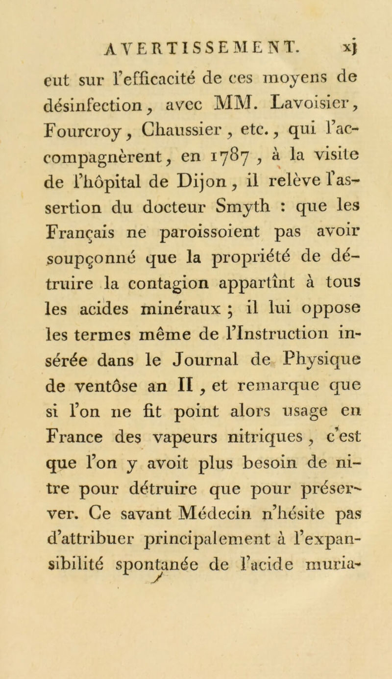 eut sur l’efficacité de ces moyens de désinfectionj avec MM. Lavoisier, Fourcroy, Cfiaussier , etc., qui J ac- compagnèrent , en 1787 , à la visite de l’hôpital de Dijon, il relève 1 as- sertion du docteur Smyth : que les Français ne paroissoient pas avoir soupçonné que la propriété de dé- truire la contagion appartînt à tous les acides minéraux ; il lui oppose les termes même de l’Instruction in- sérée dans le Journal de Physique de ventôse an II , et remarque que si l’on 11e fit point alors usage en France des vapeurs nitriques , c’est que l’on y avoit plus besoin de ni- tre pour détruire que pour préser- ver. Ce savant Médecin n’hésite pas d’attribuer principalement à l’expan- sibilité spontanée de l’acide muria-