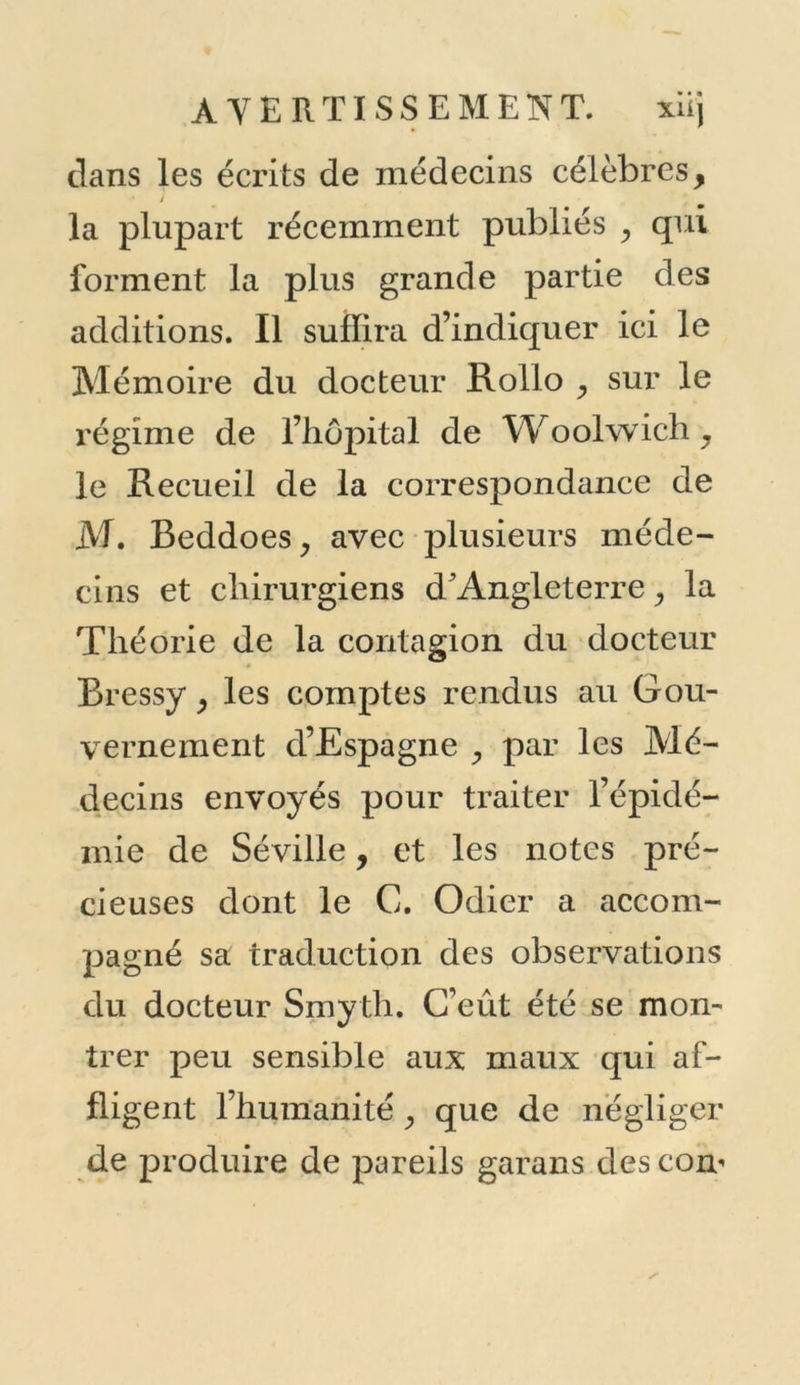 dans les écrits de médecins célèbres, * J la plupart récemment publiés , qui forment la plus grande partie des additions. Il suffira d’indiquer ici le Mémoire du docteur Rollo y sur le régime de l’hôpital de Woolwich, le Recueil de la correspondance de M. Beddoes, avec plusieurs méde- cins et chirurgiens d*Angleterre, la Théorie de la contagion du docteur Bressyy les comptes rendus au Gou- vernement d’Espagne , par les Mé- decins envoyés pour traiter l’épidé- mie de Séville, et les notes pré- cieuses dont le C. Odier a accom- pagné sa traduction des observations du docteur Smyth. C’eût été se mon- trer peu sensible aux maux qui af- fli gent l’humanité y que de négliger de produire de pareils garans des com