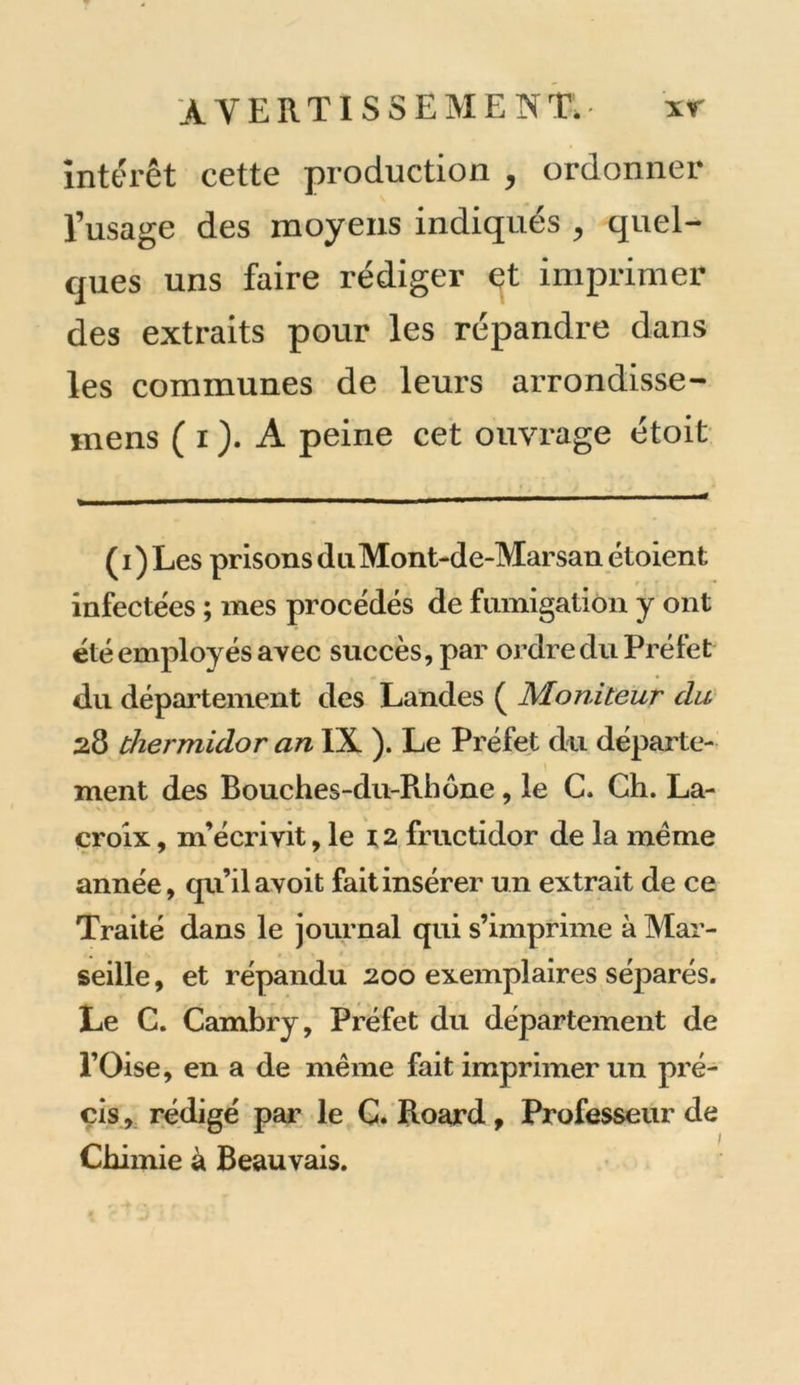 interet cette production , ordonner l’usage des moyens indiqués , quel- ques uns faire rédiger çt imprimer des extraits pour les répandre dans les communes de leurs arrondisse- mens ( i ). A peine cet ouvrage étoit ( i ) Les prisons du Mont-de-Marsan étoient infectées ; mes procédés de fumigation y ont été employés avec succès, par ordre du Préfet du département des Landes ( Moniteur du 28 thermidor an IX ). Le Préfet du départe- ment des Bouches-du-Rhône , le C. Ch. La- croix , m’écrivit, le 12 fructidor de la meme année, qu ilavoit fait insérer un extrait de ce Traité dans le journal qui s’imprime à Mar- seille , et répandu 200 exemplaires séparés. Le C. Cambry, Préfet du département de l’Oise, en a de même fait imprimer un pré- cis , rédigé par le C. Roard, Professeur de Chimie à Beauvais.