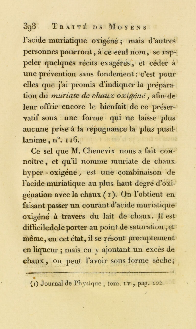 l’acide muriatique oxigéné ; mais d’autres personnes pourront, à ce <seui nom, se rap- peler quelques récits exagérés, et céder à une prévention sans fondement : c’est pour elles que j’ai promis d’indiquer la prépara- tion du muriaüe de chaux oxigéné, afin de leur offrir encore le bienfait de ce préser- vatif sous une forme qui 11e laisse plus aucune prise à la répugnance la plus pusil- lanime, n°. ii 6. Ce sel que M. Chenevix nous a fait cou- noître, et qu’il nomme muriate de chaux hyper - oxigéné, est une combinaison de l’acide muriatique au plus haut degré d’oxi- génation avec la chaux ( i ). On l’obtient en faisant passer un courant d’acide muriatique oxigéné à travers du lait de chaux. 11 est difficiledele porter au point de saturation, et même, en cet état, il se résout promptement en liqueur ; mais en y ajoutant un excès de chaux, on peut l’avoir sous forme sèche ; (i) Journal de Physique , lom. lv , pag. 102. y