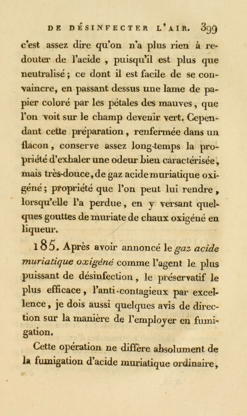 c’est assez dire qu’on n’a plus rien à re- douter de l’acide , puisqu’il est plus que neutralisé ; ce dont il est facile de se con- vaincre, en passant dessus une lame de pa- pier coloré par les pétales des mauves, que l’on voit sur le champ devenir vert. Cepen- dant cette préparation, renfermée dans un flacon, conserve assez long-temps la pro- priété d’exhaler une odeur bien caractérisée, mais très-douce, de gaz acide muriatique oxi- géné ; propriété que l’on peut lui rendre , lorsqu’elle l’a perdue, en y versant quel- ques gouttes de muriate de chaux oxigéné en liqueur. 1 8 5. Après avoir annoncé le gaz acide muriatique oxigéné comme l’agent le plus puissant de désinfection, le préservatif le plus efficace, l’anti-contagieux par excel- lence , je dois aussi quelques avis de direc- tion sur la manière de l’employer en fumi- gation. Cette opération ne diffère absolument de la fumigation d acide muriatique ordinaire,