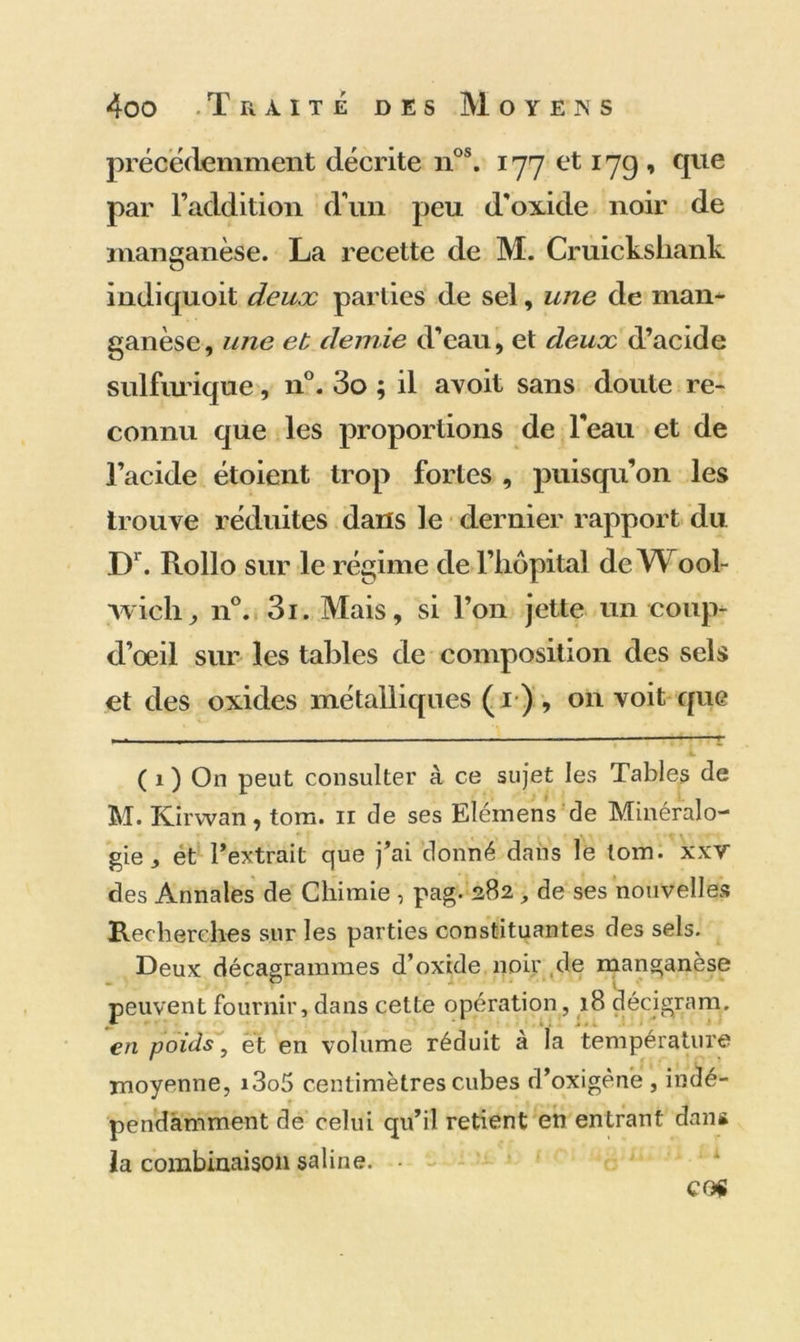 précédemment décrite nos. 177 et 17g , que par l’addition d'un peu d'oxide noir de manganèse. La recette de M. Cruickshank indiquoit deux parties de sel, une de man- ganèse, une et demie d'eau, et deux d’acide sulfurique, n°. 3o ; il avoit sans doute re- connu que les proportions de l'eau et de l’acide étoient trop fortes , puisqu’on les trouve réduites dans le dernier rapport du Dr. Rollo sur le régime de l’hôpital de Wool- wich, n°. 3i. Mais, si l’on jette un coup- d’oeil sur les tables de composition des sels et des oxides métalliques (r), on voit que i ( 1 ) On peut consulter à ce sujet les Tables de M. Kirvvan, tom. ir de ses Elémens de Minéralo- gie, et l’extrait que j’ai donné dans le tom. xxv des Annales de Chimie , pag. 282 , de ses nouvelles Recherches sur les parties constituantes des sels. Deux décagrammes d’oxide noir de manganèse peuvent fournir, dans cette opération, 18 décigram. en poids, et en volume réduit à la température moyenne, i3o5 centimètres cubes d’oxigène , indé- pendamment de celui qu’il retient en entrant dans la combinaison saline. • CO«