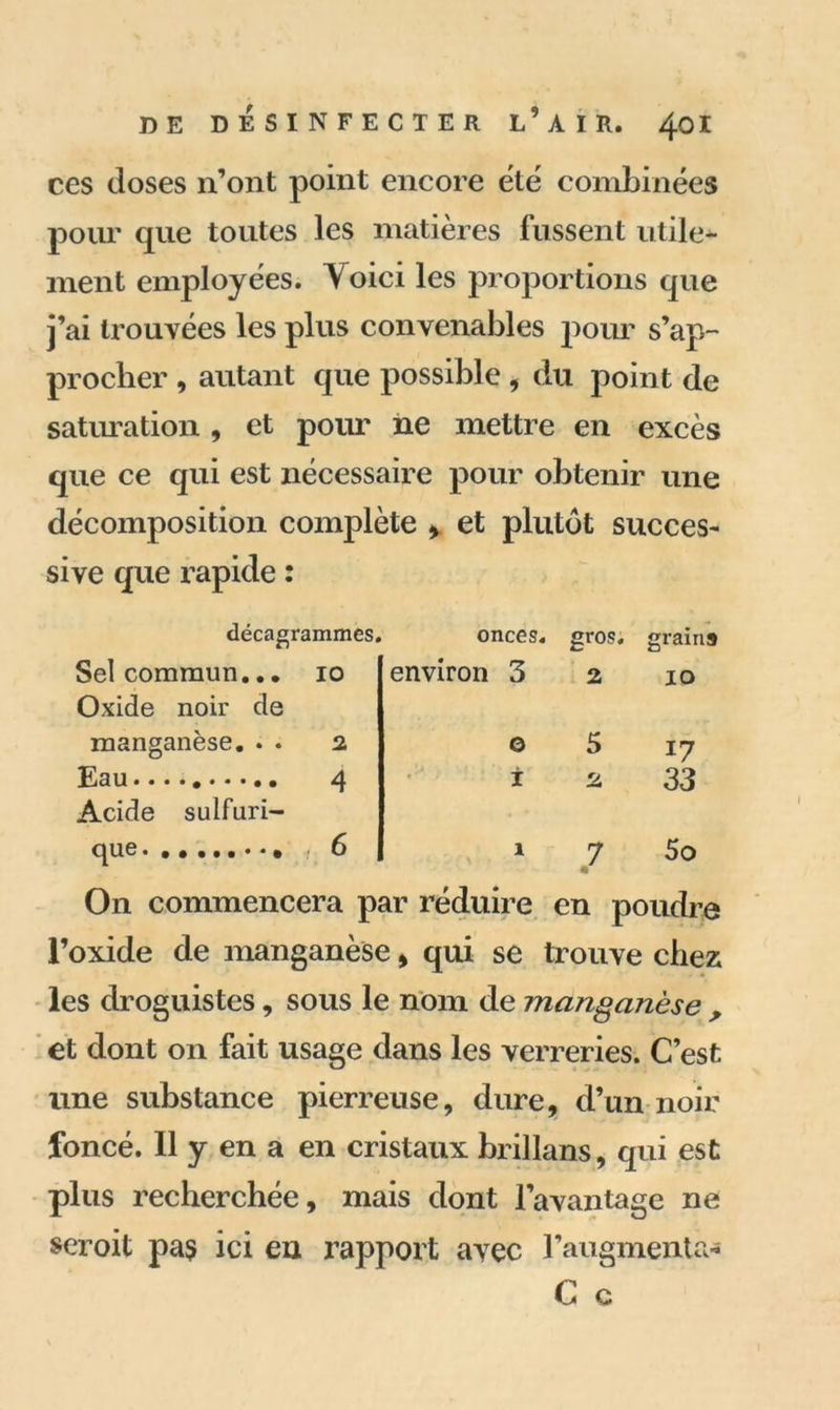 ces doses n’ont point encore été combinées pour que toutes les matières fussent utile^- ment employées. Voici les proportions que j’ai trouvées les plus convenables pour s’ap- procher , autant que possible , du point de saturation, et pour ne mettre en excès que ce qui est nécessaire pour obtenir une décomposition complète , et plutôt succes- sive que rapide : décagra mmes. onces. gros. grains Sel commun... 10 environ 3 2 IO Oxide noir de manganèse. . . 2 0 5 17 Eau 4 i 2 33 Acide sulfuri- que , 6 1 7 5o On commencera par réduire en poudre l’oxide de manganèse , qui se trouve chez les droguistes, sous le nom de manganèse , et dont on fait usage dans les verreries. C’est une substance pierreuse, dure, d’un noir foncé. Il y en a en cristaux brillans, qui est plus recherchée, mais dont l’avantage ne seroit pa$ ici eu rapport avec l’augmenta* C c