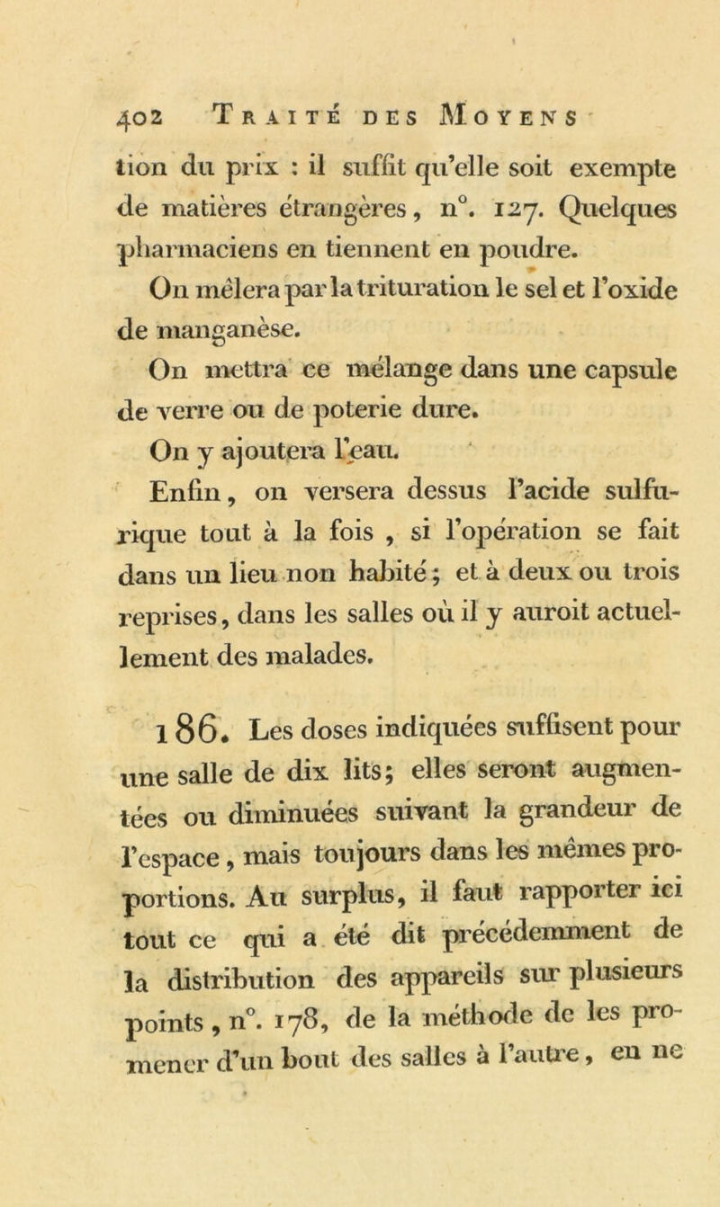 tion du prix : il suffit qu’elle soit exempte de matières étrangères, n°. 12-7. Quelques pharmaciens en tiennent en poudre. O11 mêlera par la trituration le sel et l’oxide de manganèse. On mettra ce mélange dans une capsule de verre ou de poterie dure. On y ajoutera L’eau. Enfin, on versera dessus l’acide sulfu- rique tout à la fois , si l’opération se fait dans un lieu non habité ; et à deux ou trois reprises, dans les salles où il y auroit actuel- lement des malades. 186. Les doses indiquées suffisent pour une salle de dix lits; elles seront augmen- tées ou diminuées suivant la grandeur de l’espace , mais toujours dans les mêmes pro- portions. Au surplus, il faut rapportei ici tout ce qui a été dit précédemment de la distribution des appareils sur plusieurs points , n°. 17^? de la méthode de les pro mener d’un bout des salles à l’autre, en ne