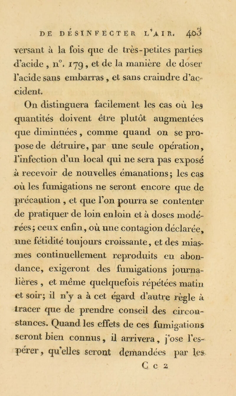 versant à la fois que (1e très-petites parties d’acide , n°. 179 , et de la manière de doser l’acide sans embarras , et sans craindre d’ac- cident. On distinguera facilement les cas où le9 quantités doivent être plutôt augmentées que diminuées, comme quand on se pro- pose de détruire, par une seule opération, l’infection d’un local qui ne sera pas exposé à recevoir de nouvelles émanations ; les cas où les fumigations ne seront encore que de précaution , et que l’on pourra se contenter de pratiquer de loin en loin et à doses modé- rées; ceux enfin, où une contagion déclarée, une fétidité toujours croissante, et des mias- mes continuellement reproduits en abon- dance, exigeront des fumigations journa- lières , et même quelquefois répétées matin et soir; il n’y a à cet égard d’autre règle à tracer que de prendre conseil des circon- stances. Quand les effets de ces fumigations seront bien connus, il arrivera, j’ose l’es- pérer , qu’elles seront demandées par les