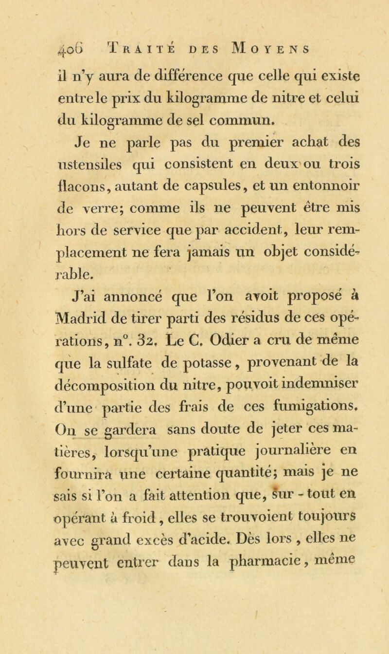il n’y aura de différence que celle qui existe entre le prix du kilogramme de nitre et celui du kilogramme de sel commun. Je ne parle pas du premier achat des ustensiles qui consistent en deux ou trois llacons, autant de capsules, et un entonnoir de verre; comme ils ne peuvent être mis hors de service que par accident, leur rem- placement ne fera jamais un objet considé- rable. J’ai annoncé que l’on avoit proposé à Madrid de tirer parti des résidus de ces opé^ rations, n°. 32. Le C. Odier a cru de même que la sulfate de potasse, provenant de la décomposition du nitre, pou voit indemniser d’une partie des frais de ces fumigations. On se gardera sans doute de jeter ces ma- tières, lorsqu’une pratique journalière en fournira une certaine quantité; mais je ne sais si l’on a fait attention que, Sur - tout en opérant à froid, elles se trou voient toujours avec grand excès d’acide. Dès lors , elles ne peuvent entrer dans la pharmacie, même