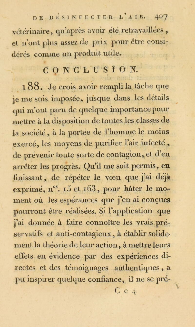 vétérinaire, cjiiaprès avoir été retravaillées , et n ont plus assez (le prix pour être consi- dérés comme un produit utile. CONCLUSION. ' - > s.ü : zi 188. Je crois avoir rempli la tâche cpie je me suis imposée, jusque dans les détails qui m’ont paru de quelque importance pour mettre à la disposition de toutes les classes de la société, à la portée de l’homme le moins exercé, les moyens de purifier l’air infecté , de prévenir toute sorte de contagion*et d’en arrêter les progrès. Qu’il me soit permis, en finissant, de répéter le vœu que j’ai déjà exprimé, nqs. i5 et i63, pour hâter le mo- ment où les espérances que j’en ai conçues pourront être réalisées. Si l’application que j’ai donnée à faire connoitre les vrais pré- servatifs et anti-contagieux, à établir solide- ment la théorie de leur action, à mettre leurs effets en évidence par des expériences di- rectes et des témoignages authentiques , a pu inspirer quelque confiance, il ne se pré-