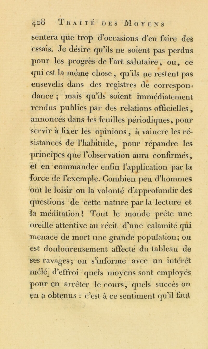 sentera que trop d’occasions d’en faire des essais. Je dësire qu’ils ne soient pas perdus pour les progrès de l’art salutaire, ou, ce qui est la meme chose, qu’ils ne restent pas ensevelis dans des registres de correspon- dance ; mais qu’ils soient immédiatement rendus publics par des relations officielles, annoncés dans les feuilles périodiques, pour servir à fixer les opinions , à vaincre les ré- sistances de l’habitude, pour répandre les principes que l’observation aura confirmés , et en commander enfin l’application par la force de l’exemple. Combien peu d’hommes ont le loisir ou la volonté d’approfondir des questions de cette nature par la lecture et la méditation î Tout le monde prête une oreille attentive au récit d’une calamité qui menace de mort une grande population; on est douloureusement affecté du tableau de ses ravages; on s’informe avec un intérêt mêléj d’effroi quels moyens sont employés pour en arrêter le cours, quels succès on çn a obtenus : c’est à ce sentiment qu’il faut