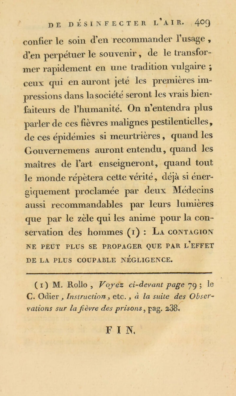 confier le soin d’en recommander l’usage , d’en perpétuer le souvenir, de le transfor- mer rapidement en une tradition vulgaire ; ceux qui en auront jeté les premières im- pressions dans la société seront les vrais bien* faiteurs de l’humanité. On n’entendra plus parler de ces fièvres malignes pestilentielles, de ces épidémies si meurtrières, quand les Gouvernemens auront entendu, quand les maîtres de l’art enseigneront, quand tout le monde répétera cette vérité, déjà si éner- giquement proclamée par deux Médecins aussi recommandables par leurs lumières que par le zèle qui les anime pour la con- servation des hommes (i) : La contagion NE PEUT PLUS SE PROPAGER QUE PAR l’eFFET DE LA PLUS COUPABLE NEGLIGENCE. (i) M. Rollo , Voyez ci-devant page 79 ; le C. Odier Instruction3 etc., à la suite des Obser- vations sur la fièvre des prisons, pag. 238. F I N.