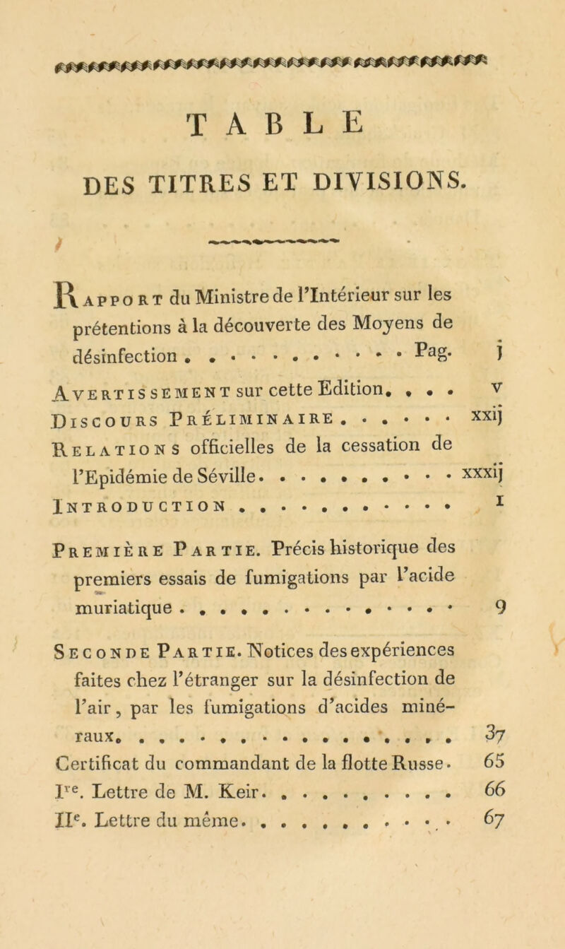 ************ TABLE DES TITRES ET DIVISIONS. / ■ IA apport du Ministre de l’Interieur sur les prétentions à la découverte des Moyens de désinfection Pag. j Avertis sement sur cette Edition. . . . v Discours Préliminaire. . . • • • xxij Relations officielles de la cessation de l’Epidémie de Séville • • • • xxxij iNTRODUCTION 1 Première Partie. Précis historique des premiers essais de fumigations par l’acide muriatique 9 Seconde Partie. Notices des expériences faites chez l’étranger sur la désinfection de l’air, par les fumigations d’acides miné- raux. 37 Certificat du commandant de la flotte Russe. 65 lve. Lettre de M. Keir 66 XIe. Lettre du même. 67