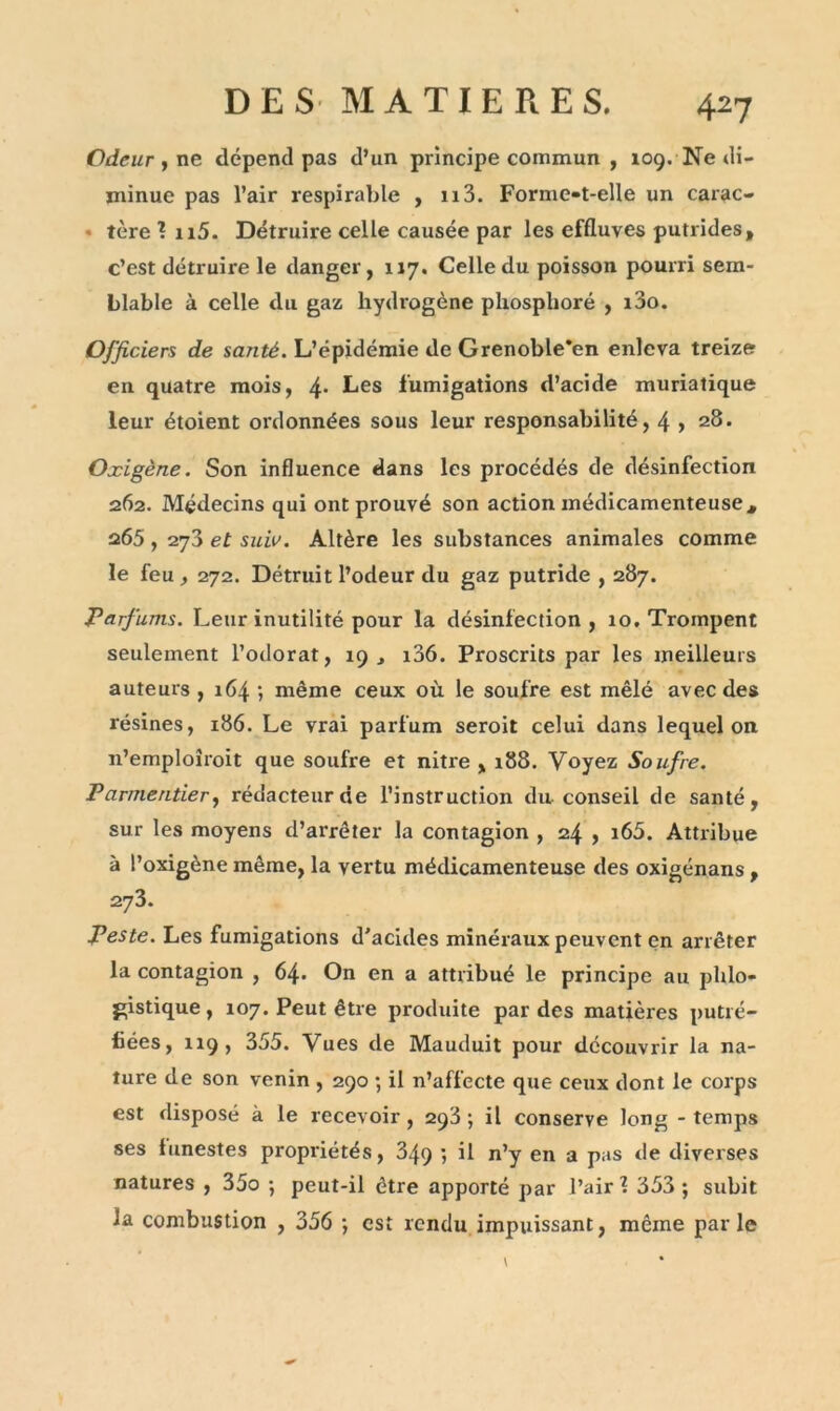 Odeur , ne dépend pas d’un principe commun , 109. Ne di- minue pas l’air respirable , 113. Forme-t-elle un carac- * tère î n5. Détruire celle causée par les effluves putrides, c’est détruire le danger, 117. Celle du poisson pourri sem- blable à celle du gaz hydrogène phosphore , i3o. Officiers de santé. L’épidémie de Grenoble'en enleva treize en quatre mois, 4* Les fumigations d’acide muriatique leur étoient ordonnées sous leur responsabilité, 4 > 28. Oxigène. Son influence dans les procédés de désinfection 262. Médecins qui ont prouvé son action médicamenteuse, 265 , 273 et suiv. Altère les substances animales comme le feu , 272. Détruit l’odeur du gaz putride , 287. Parfums. Leur inutilité pour la désinfection , 10. Trompent seulement l’odorat, 19, i36. Proscrits par les meilleurs auteurs , 164 ; même ceux où le soufre est mêlé avec des résines, 186. Le vrai parfum seroit celui dans lequel on n’emploîroit que soufre et nitre , 188. Voyez Soufre. Parmentier, rédacteur de l’instruction du conseil de santé, sur les moyens d’arrêter la contagion , 24 , i65. Attribue à l’oxigène même, la vertu médicamenteuse des oxigénans , 27 3. peste. Les fumigations d'acides minéraux peuvent en arrêter la contagion , 64. On en a attribué le principe au phlo- gistique , 107. Peut être produite par des matières putré- fiées, 119, 355. Vues de Mauduit pour découvrir la na- ture de son venin , 290 ; il n’affecte que ceux dont le corps est disposé à le recevoir, 293; il conserve long - temps ses funestes propriétés, 849 ; il n’y en a pas de diverses natures , 35o ; peut-il être apporté par l’air 1 353 ; subit la combustion , 356 ; est rendu impuissant, même parle