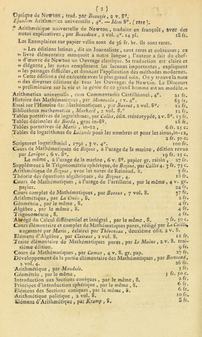 Ejusdcm Arithmetica universalis ,4*. — Idem 8°. ( rate ); * Arithmétique universelle de Newton , traduite en françoîs , avec des notes explicatives , par Beaudeux , 2 vol. 40. 14 pl. I$ fr. Les Exemplaires sur papier velin sont de 36 fr. br. ils sont rares. ** Les éditions latines , dit Un Journaliste , sont rares et coûteuses ; et 5> livre élémentaire manquoit à notre langue ; l’auteur a fait du chef- s» d œuvre de Newton un Ouvrage classique. Sa traduction est claire et s* élégante , les notes remplissent les lacunes importantes , expliquent >» les passages difficiles, et donnent l’application des méthodes modernes. 5* Cette édition a été exécutée avec le plus grand soin. On y trouve la note 5» des diverses éditions de tous les Ouvrages de Newton. Le Discours »> préliminaire sur la vie et le génie de ce grand homme est un modèle.?» Arithmetica universalis , cum Commentariis Castilhionei, 4P. ai fr. Histoire des Mathématiques , par Montucla , 4 v. 40. 63 fr. Essai sur l’Histoire des Mathématiques , par Bossut, a vol. 8°; 12 fr. ïhbliotheca mathematica , Murhard , 2 vol. S.° 12 fr. Tables portatives de logarithmes, par Callet, édit, stéréotypée, 2 v. 8e. 13 fr. Tables décimales de Borda , gros in-8^. 18 fr. Tables portatives de Marie , in-12 , 6fr. 25 c: Tables de logarithmes de Lalande pour les nombres et pour les sinus,in-12, 2 fr. 50 c. Scriptores logarithmici , 1791 , 3 v. 41'. 100 fr. Cours de Mathématiques de Bc\out, à l’usage de la mariue , édition revue par Levêque , 6 v. 8°. 19 fr. 25 c. Le même , à l’usage de la marine , 6 v. 8e. papier gr. raisin , 27 fr. Supplément à la Trigonométrie sphérique, de Bz\out, par Callet 4. 3 fr. 75 c. Arithmétique de Be\out, avec les notes de Reinaud. 8. 3 fr* Théorie des équations algébriques , de Besoin ,4. 18 fr. Cours de Mathématiques , à l’usage de l’artillerie , par le même , 4 v. gr. papier. 24 fr. Cours complet de Mathématiques , par Bossut , 7 vol. S. 37 fr. Arithmétique , par La Croix , 8. 2 fr- Géométrie , par le même , 8. 4 fr. Algèbre , par le même , 8. 4 fr* Trigonométrie , S. 4 fr- Abrégé du Calcul différentiel et intégral , par le même , 8. 7 fr* 5p c* Cours élémentaire et complet de Mathématiques pures, rédigé par La Caille* augmenté par Marie , éclairci par Thévcncau , deuxième édit. 2 v. 8. Elémens d’Algèbre , par Clairaut, 2 vol. 8. n fr* Traité élémentaire de Mathématiques pures , par Le Moine , 2 v. 8. troi- sième édition. 9 fr- Cours de Mathématiques , par Camus , 4 v. 8. gr. pap. 27 fr- Développement de la partie élémentaire des Mathématiques , par Bertrand, 2 vol. 4. 2.6 fr. Arithmétique , par Mauduit. 5 ff* Géométrie , par le même , 5 fr. c* Introduction aux Sections coniques , par le même, 8. “• Principes d’introduction sphérique , par le même , 8. ~î . • Elémens des Sections coniques , par le même , S. ” fr* Arithmétique politique , 2 vol. 8. fr- ülémens d’Arithmétique, par Kramp , ® fr'