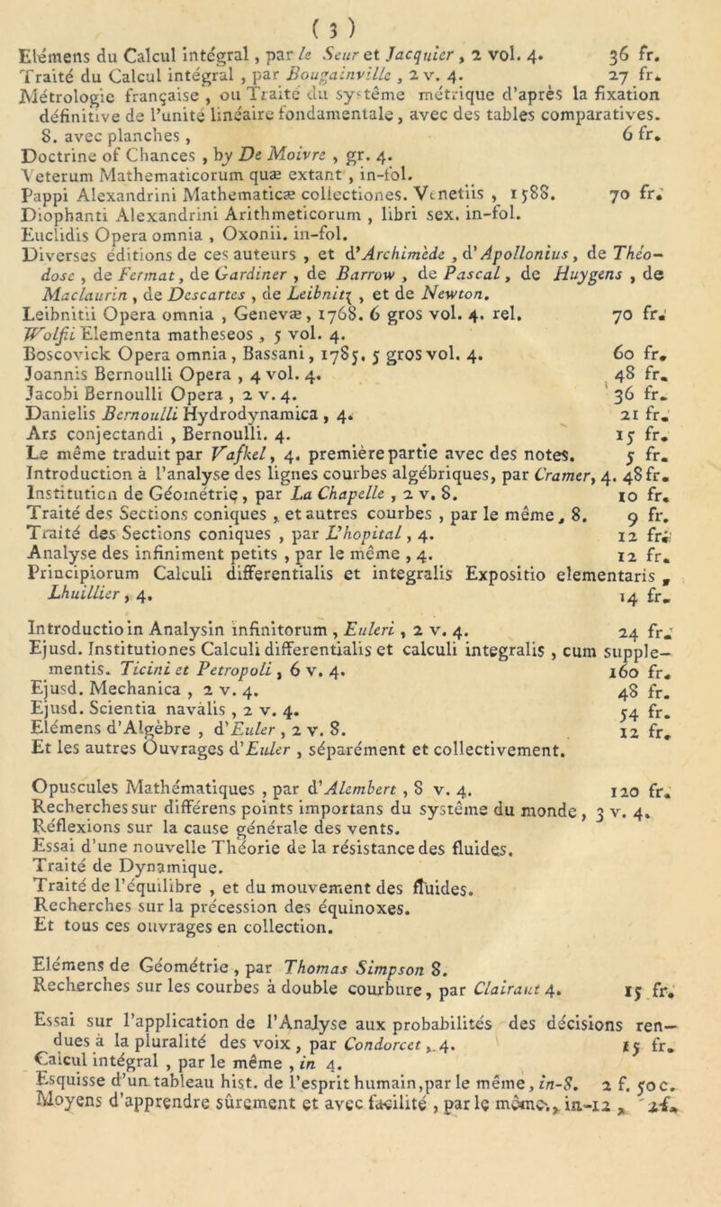 Elémens du Calcul intégral, par le Seur et Jacquier , 2 vol. 4. 36 fr. Traité du Calcul intégral , par Bougainville , 2 v. 4. 27 fr. Métrologie française , ou Traité du système métrique d’après la fixation définitive de l’unité linéaire fondamentale, avec des tables comparatives. S. avec planches, 6 fr. Doctrine of Chances , by De Moivre , gr. 4. Veterum Mathematicorum quæ extant , in-fol. Pappi Alexandrini Mathematicæ coliectiones. Vdnetiis , 1588. 70 fr.' Diophanti Alexandrini Arithmeticorum , libri sex. in-fol. Euclidis Opéra omnia , Oxonii. in-fol. Diverses éditions de ces auteurs , et d’ Archimède , d’Apollonius, de Théo- dose , de Fermât, de Gardiner , de Barrow , de Pascal, de Huygens , de Maclaurin , de Descartes , de Leibnit\ , et de Newton. Leibnitii Opéra omnia , Genevæ, 1768. 6 gros vol. 4. rel. 70 fr. Woljii Eiementa matheseos , 5 vol. 4. Boscovick Opéra omnia, Bassani, 1785, 5 gros vol. 4. 60 fr. Joannis Bernoulli Opéra , 4 vol. 4. 48 fr. Jacobi Bernoulli Opéra , 2 v.4. 36 fr. Danielis Bernoulli Hydrodynamica ,4. 21 fr. Ars conjectandi , Bernoulli. 4. 15 fr. Le même traduit par Vafkel, 4. première partie avec des notes. 5 fr. Introduction à l’analyse des lignes courbes algébriques, par Cramer, 4. 48 fr. Institution de Géométrie , par La Chapelle , 2 v. 8. io fr. Traité des Sections coniques , et autres courbes , par le même, 8. 9 fr. Traité des Sections coniques , par D hôpital, 4. 12 fo; Analyse des infiniment petits , par le même ,4. 12 fr. Principiorum Calculi differentialis et integralis Expositio elementaris w Lhuillier ,4. 14 fr. Introductioin Analysin infinitorum , Euleri , 2 v. 4. 24 fr.' Ejusd. Institutiones Calculi differentialis et calculi integralis , cum supple- mentis. Ticiniet Petropoli , 6 v. 4. 160 fr. Ejusd. Mechanica , 2 v. 4. 48 fr. Ejusd. Scientia navàlis , 2 v. 4. ^4 fr. Elémens d’Algèbre , d'Euler , 2 v. 8. 12 fr. Et les autres Ouvrages d’Euler , séparément et collectivement. Opuscules Mathématiques , par d' Alembert , 8 v. 4. 120 fr. Recherches sur différens points importans du système du monde , 3 v. 4. Réflexions sur la cause générale des vents. Essai d’une nouvelle Théorie de la résistance des fluides. Traité de Dynamique. Traité de l’équilibre , et du mouvement des fluides. Recherches sur la pvécession des équinoxes. Et tous ces ouvrages en collection. Elémens de Géométrie , par Thomas Simpson 8. Recherches sur les courbes à double courbure, par Clairaut 4. fr. Essai sur l’application de l’Analyse aux probabilités des décisions ren- dues à la pluralité des voix , par Condorcet ,.4. fr. Caicul intégral , par le même , in 4. Esquisse d’un tableau hist. de l’esprit humain,par le même, in-S. 2 f. yoc. Moyens d’apprendre sûrement et avec facilité , parle même;,, iu-12 ,