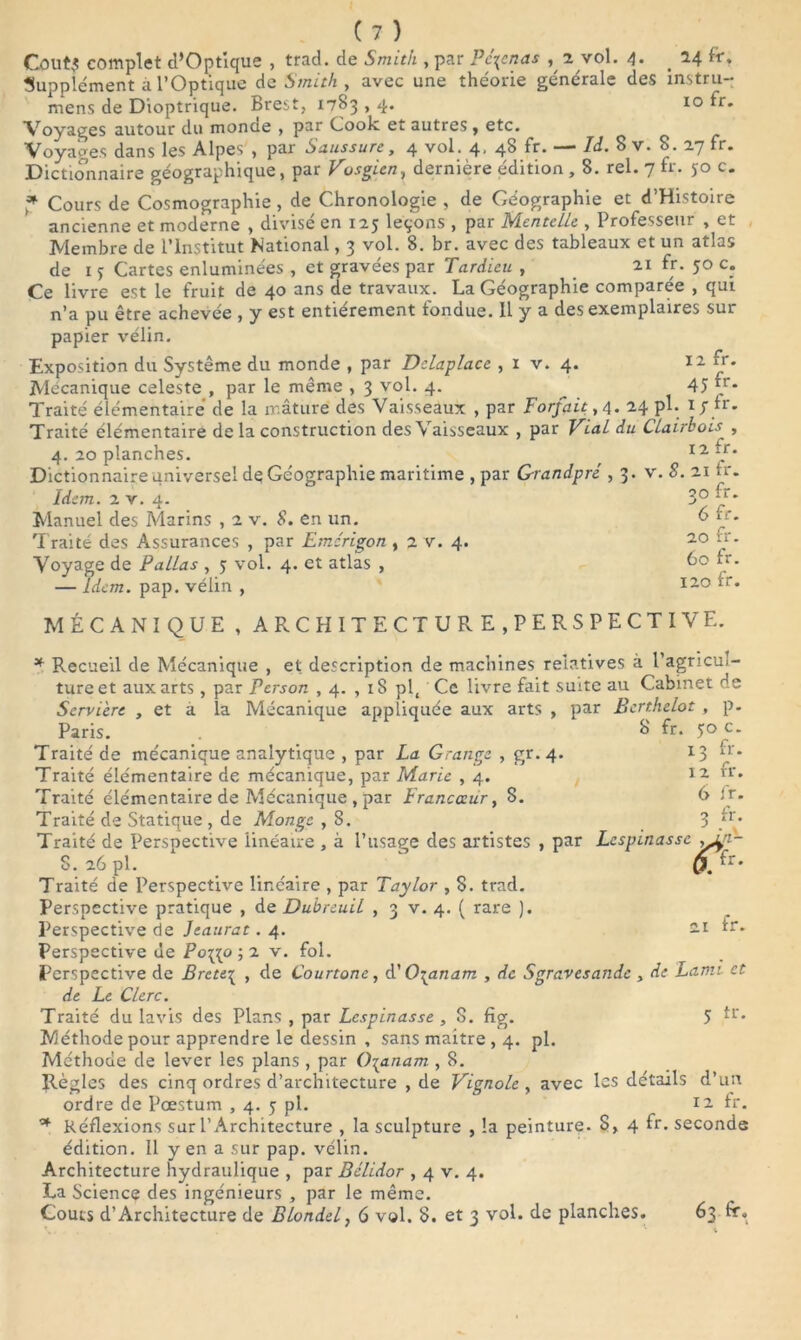 CoutJ complet d’Optique , trad. de Smith , par Pc\cnas ^ 2 vol. 4. # 24 fr» Supplément à l’Optique de Smith , avec une théorie générale des înstru- mens de Dioptrique. Brest, 1783,4. 10 fr. Voyages autour du monde , par Cook et autres f etc. Voyages dans les Alpes , par Saussure, 4 vol. 4, 48 fr. — Id. 8 v. 8. 27 fr. Dictionnaire géographique, par Vosgicn, dernière édition , 8. rel. 7 fr. 50 c. * Cours de Cosmographie, de Chronologie , de Géographie et d’Histoire ancienne et moderne , divisé en 125 leçons , par Mentelle , Professeur , et Membre de l’Institut National, 3 vol. 8. br. avec des tableaux et un atlas de 1 s Cartes enluminées , et gravées par Tardieu , 21 fr- 50 c. Ce livre est le fruit de 40 ans de travaux. La Géographie comparée , qui n’a pu être achevée , y est entièrement fondue. Il y a des exemplaires sur papier vélin. Exposition du Système du monde , par Delaplace , 1 v. 4. 12 fr. Mécanique celeste , par le même , 3 vol. 4. ^ 45 v • Traité élémentaire de la mâture des Vaisseaux , par Forfait , 4. 24 pl. 17 fr. Traité élémentaire de la construction des Vaisseaux , par Vial du Clairhois , 4. 20 planches. r 12 \r* Dictionnaire universel de Géographie maritime , par Grandpré ,3. v. S. 21 tr. Idem 20 fr. em. 2 v. 4. Manuel des Marins , 2 v. S. en un. Traité des Assurances , par Emérigon , 2 v. 4. Voyage de Pallas , 5 vol. 4. et atlas , — Idem. pap. vélin , 6 fr. 20 fr. 60 fr. 120 fr. MÉCANIQUE , ARCHITECTURE,PERSPECTIVE. * Recueil de Mécanique , et; description de machines relatives à Pagncui- tureet aux arts, par Pcrson , 4. , iS pl, Ce livre fait suite au Cabinet de Serviere , et a la Mécanique appliquée aux arts , par Bcrthelot , p. Paris. gr- 4* 8 fr. 50 c. 13 fr. 12 fr. 6 fr. 3 fr. Traité de mécanique analytique , par La G rang* Traité élémentaire de mécanique, par Marie , 4. Traité élémentaire de Mécanique , par Francœur, 8. Traité de Statique , de Monge , S. Traité de Perspective linéaire , à l’usage des artistes , par Lespinasse ,in- S. 26 pl. 0. fr' Traité de Perspective linéaire , par Taylor , 8. trad. Perspective pratique , de Duhreuil , 3 v. 4. ( rare ). Perspective de Jeaurat. 4. 21 fr. Perspective de Poip^o ; 2 v. fol. Perspective de Brcte^ , de Courtone, d' 0\anam , de Sgravesandc , de Lami et de Le Clerc. Traité du lavis des Plans , par Lespinasse , S. fig. 5 Méthode pour apprendre le dessin , sans maitre , 4. pl. Méthode de lever les plans , par 0\anam , 8. Règles des cinq ordres d’architecture , de Vignole , avec les détails d’un ordre de Pæstum , 4. 5 pl. 12 tr. Réflexions sur l’Architecture , la sculpture , la peinture. 8, 4 fr- seconde édition. Il y en a sur pap. vélin. Architecture hydraulique , par Bélidor , 4 v. 4. La Science des ingénieurs , par le même. Coûts d’Architecture de Blonde f 6 vol. 8. et 3 vol. de planches. 63 fr.