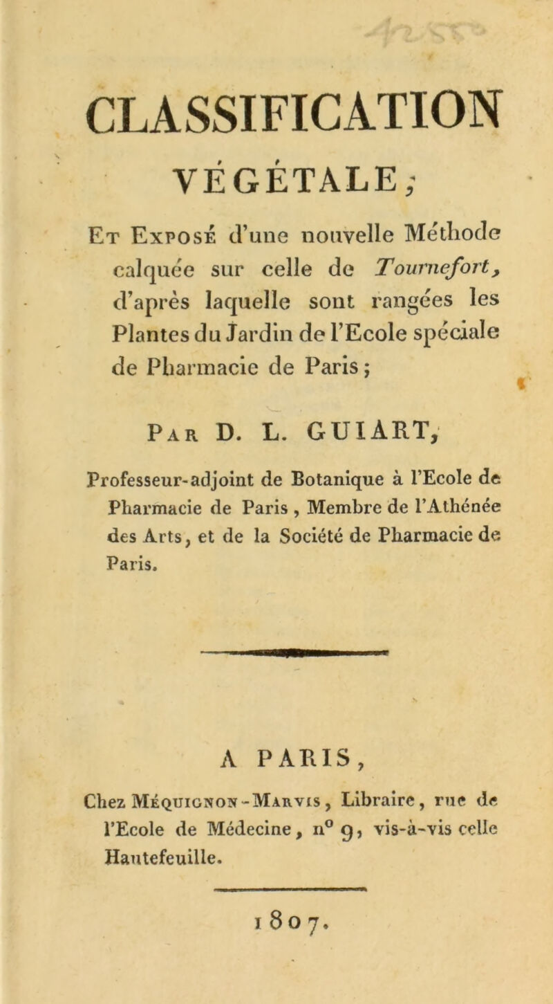 CLASSIFICATION VÉGÉTALE; Et Exposé d’une nouvelle Méthode calquée sur celle de Tournefort, d’après laquelle sont rangées les Plantes du Jardin de l’Ecole spéciale de Pharmacie de Paris ; Par D. L. GUIART, Professeur-adjoint de Botanique à l’Ecole de Pharmacie de Paris , Membre de l’Athénée des Arts, et de la Société de Pharmacie de Paris. A PARIS, Chez Méquignon-Marvis, Libraire, rue de l’Ecole de Médecine, n° 9, vis-à-vis celle Hautefeuiile. 1807.