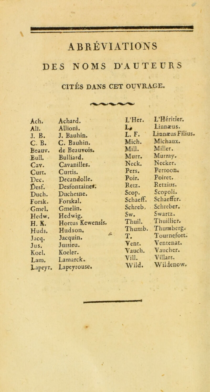 ABRÉVIATIONS DES NOMS D’AUTEURS CITÉS DANS CET OUVRAGE. Ach. Achard. L’Her. L’Héritier. AU. Allioni. Lé Linnæus. J. H. J. Bauhin. L. F. Linnæus Filius C. B. C. Bauhin. Mich. Michaux. Beauv. de Beauvois. Mi 11. Miller. Bull. Bulliard. Murr. Murray. Cav. Cavanilles. Neck. Necker. Cure. Curtis. Pers. Pcrsoon. Dec. Decandolle. Poir. Poiret. £)esf. Desfontaine*;; Retz. Retzius. Duch. Duchesne. Scop. Scopoli. Forsk. Forskal. Schaeff. Schaeffer. Gmel. Gmelin. Schreb, Schreber. Hedw. Hedwig. Sw. Swartz. H. K. Hortus Kewensis. Thuil. Thuillier. Huds. Hudson. Thumb. Thumbcrg. Jacq. Jacquin. T. Tournefort. Jus. Jussieu. Venr. Ventenat. Koel. Koeler. Vauch. Vaucher. Lam. Lamarck. Vill. Villars. Lapeyr. Lapeyrouse. Wild. Wildenow.