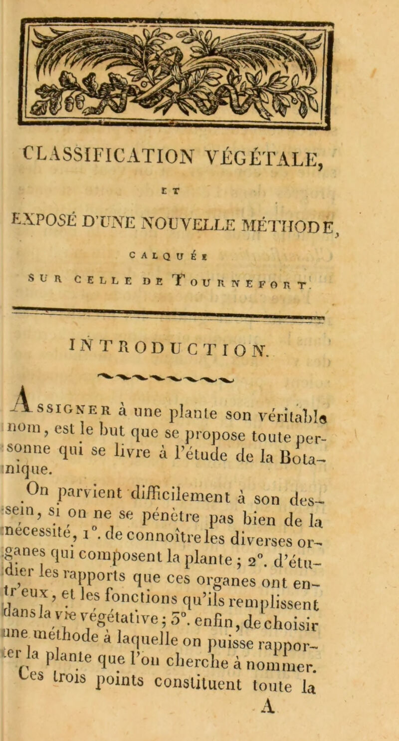 CLASSIFICATION VÉGÉTALE, t T EXPOSÉ D’UNE NOUVELLE MÉTHODE, c A L Q U É I SLR CELLE DE T O U R N E F O R T I N T R O D U C T I O N. Assigner à une plante son véritable nom, est le but que se propose toute per- sonne qui se livre à l’étude de la Bota- .nique. On parvient difficilement à son des- sein, si on ne se pénètre pas bien de la (nécessite, 1°. deconnoîtreles diverses or- •ganes qui composent la plante ; 2°. d’étu- dier les rapports que ces organes ont en- 1- eux, et les fonctions qu’ils remplissent dans la vie végétative ; 5°. enfin, de choisir ne méthode a laquelle on puisse rappor- ter la plante que l’on cherche à nommer. s trois points constituent toute la