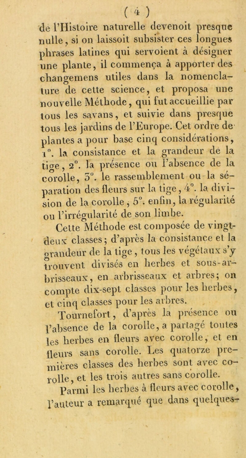 de l’Histoire naturelle devenoit presque nulle, si on laissoit subsister ces longues phrases latines qui servoient à désigner une plante, il commença à apporter des changemens utiles dans la nomencla- ture de cette science, et proposa une nouvelle Méthode, qui fut accueillie par tous les savans, et suivie dans presque tous les jardins de l’Europe. Cet ordre de' plantes a pour base cinq considérations, i°. la consistance et la grandeur de la ticre, 2°. la présence ou l’absence de la corolle, 5°. le rassemblement ou la sé- paration des fleurs sur la tige, 4°. la divi- sion de la corolle , 5°. enfin, la régularité ou l’irrégularité de son limbe. Cette Méthode est composée de vingt- deux classes; d’après la consistance et la orandeur de la tige , tous les végétaux s’y trouvent divises en herbes et sous-ar- brisseaux, en arbrisseaux et arbres; on compte dix-sept classes pour les herbes, et cinq classes pour les arbres. Tournefort, d’après la présence ou l’absence de la corolle, a partagé toutes ]es herbes en fleurs avec coiolle, et en fleurs sans corolle. Les quatorze pre- mières classes des herbes sont avec co- rolle, et les trois autres sans corolle. Parmi les herbes à fleurs avec corolle, l’auteur a remarqué que dans quelques-