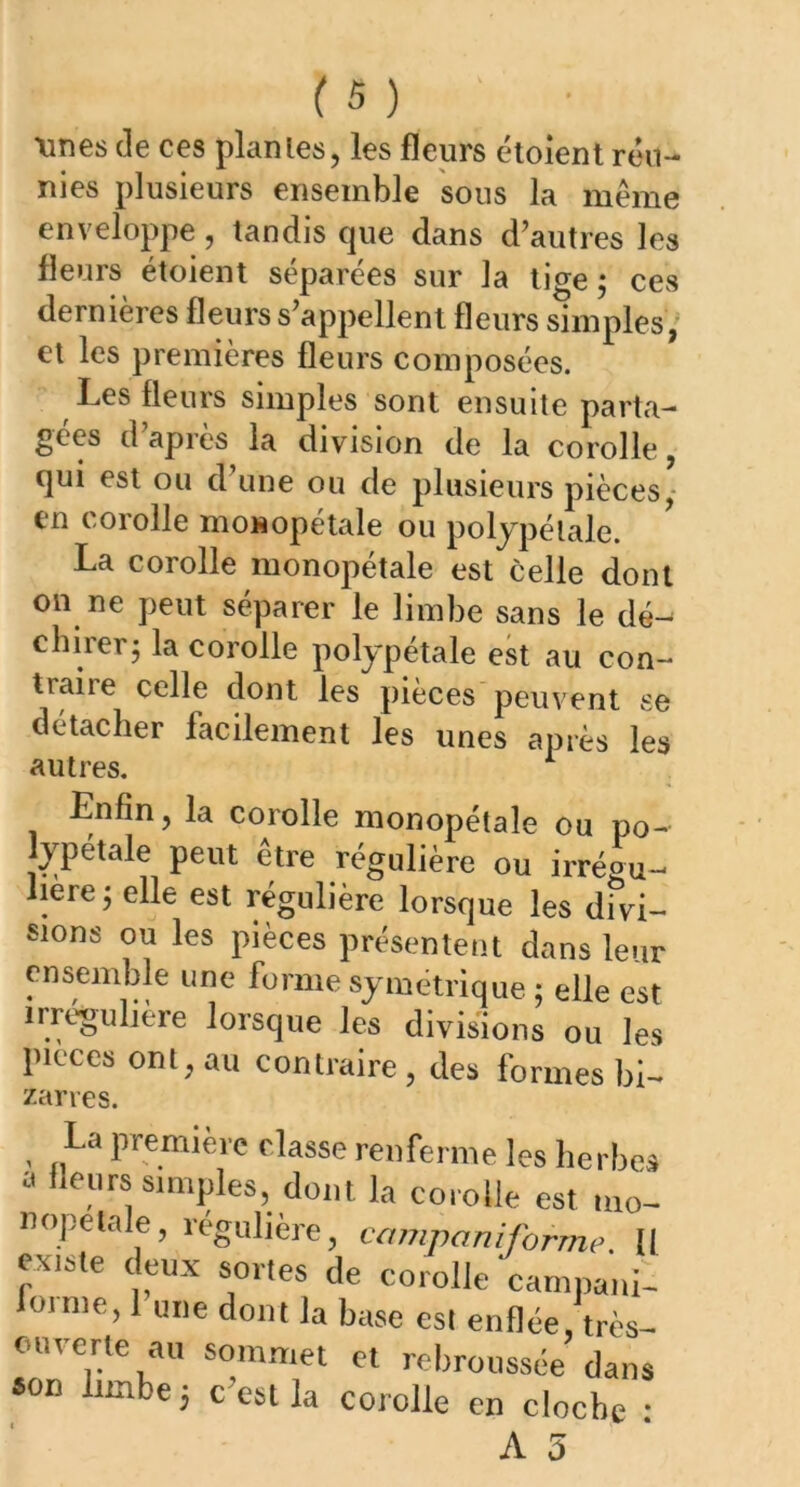 unes de ces plantes, les fleurs étoient réu- nies plusieurs ensemble sous la même enveloppe, tandis que dans d’autres les fleurs étoient séparées sur la tige ; ces dernières fleurs s’appellent fleurs simples, et les premières fleurs composées. Les fleurs simples sont ensuite parta- gées d’après la division de la corolle qui est ou d’une ou de plusieurs pièces, en corolle monopétale ou polypélale. La corolle monopétale est celle dont on ne peut séparer le limbe sans le dé- durer; la corolle polypétale est au con- traire celle dont les pièces peuvent se détacher facilement les unes après les autres. 1 Enfin, la corolle monopétale ou po- lypétale peut être régulière ou irrégu- lière; elle est régulière lorsque les divi- sions ou les pièces présentent dans leur ensemble une forme symétrique ; elle est irreguliere lorsque les divisions ou les pièces ont, au contraire , des formes bd zarres. La première classe renferme les herbes a fleurs simples dont la corolle est mo- nopetale, régulière, campaniforme. Il existe deux sortes de corolle 'camnani- lornie, 1 une dont la base est enflée, très- ouverte au sommet et rebroussée dans «on limbe; c’est la corolle en cloche :