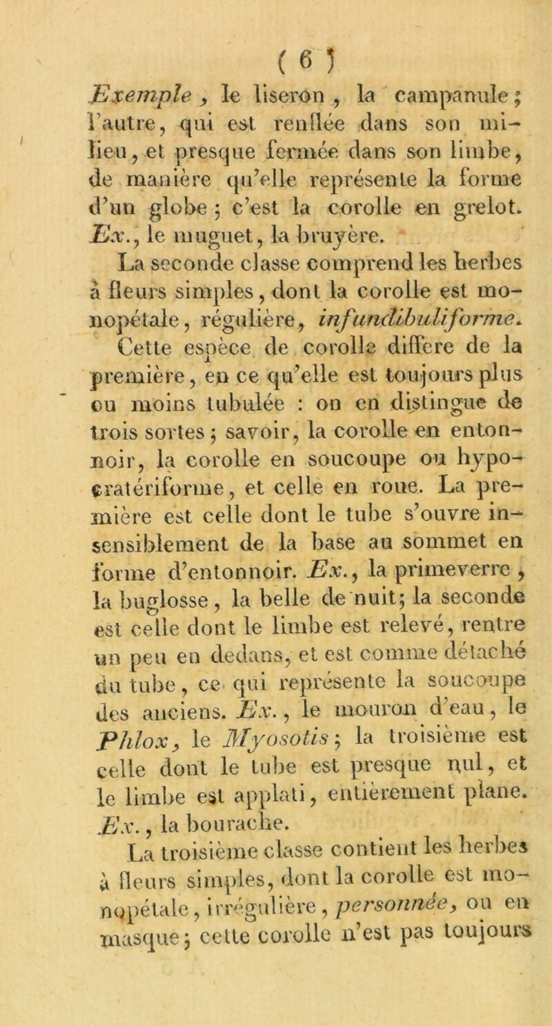 Exemple , le liseron , la campanule ; l’autre, qui est. renflée dans son mi- lieu, et presque fermée dans son limbe, de manière qu’elle représente la forme d’un globe 5 c’est la corolle en grelot. Ex., le muguet, la bruyère. La seconde classe comprend les herbes â fleurs simples, dont la corolle est mo- nopétale, régulière, infundibuUforme. Cette espèce de corolle différé de la première, en ce qu’elle est toujours plus eu moins tubiüée : on en distingue de trois sortes ; savoir, la corolle en enton- noir, la corolle en soucoupe ou hypo- çratériforme, et celle en roue. La pre- mière est celle dont le tube s’ouvre in- sensiblement de la base au sommet en forme d’entonnoir. Ex., la primeverre , la buglosse, la belle de nuit; la seconde est celle dont le limbe est relevé, rentre un peu en dedans, et est comme détaché du tube, ce qui représente la soucoupe des anciens. Ex., le mouron d’eau, le Phlox, le Myosotis ; la troisième est celle dont le tube est presque nul, et le limbe est applati, entièrement plane. Ex., la bouraclîe. La troisième classe contient les herbes à fleurs simples, dont la corolle est mo— nopétale, irrégulière , personnes> ou en masque; celte corolle n’est pas toujouis