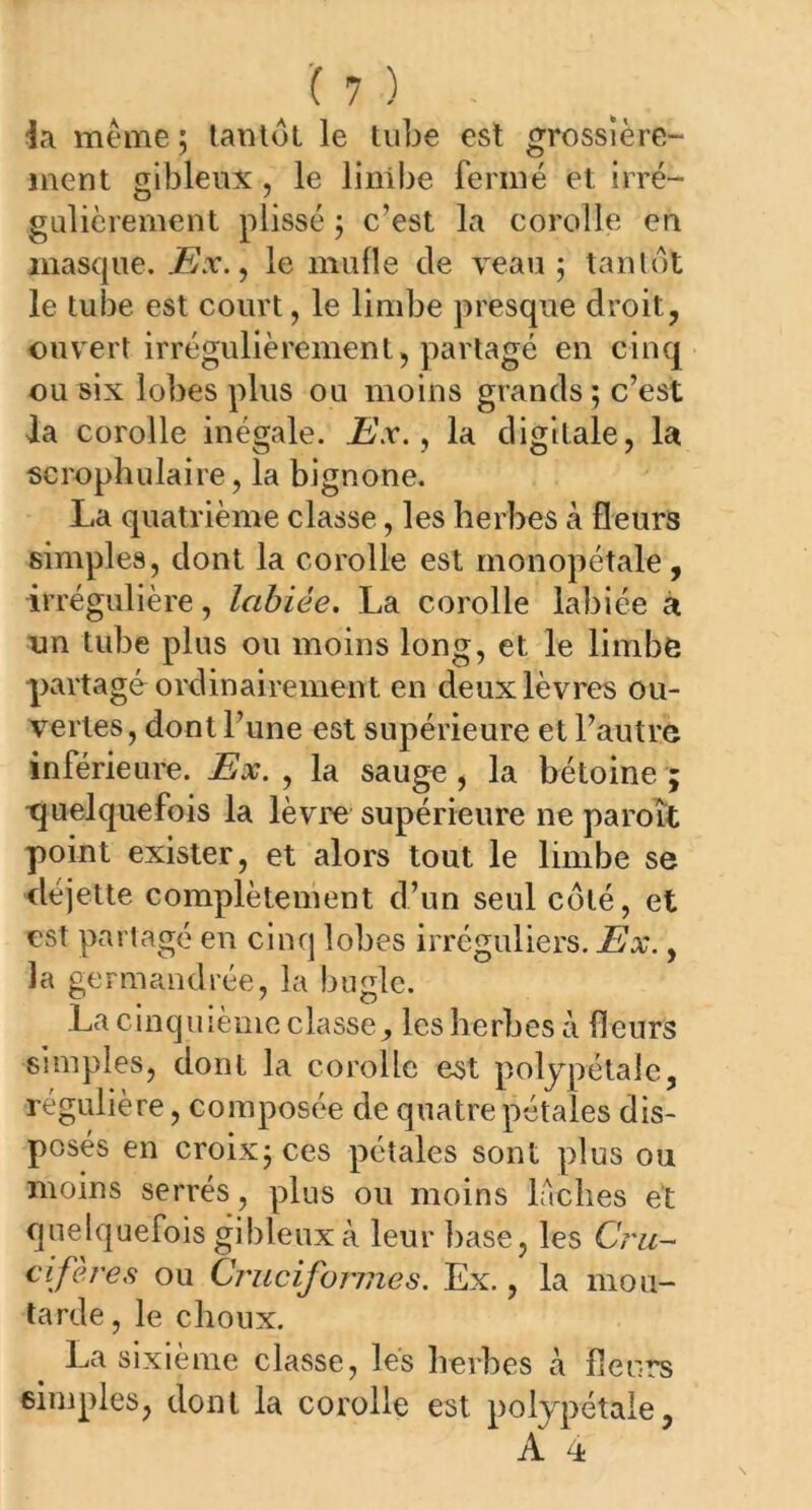 ia même ; tantôt le tube est grossière- ment gibleux , le linibe fermé et irré- gulièrement plissé ; c’est la corolle en masque. Ex., le mufle de veau ; tantôt le tube est court, le limbe presque droit, ouvert irrégulièrement, partagé en cinq ou six lobes plus ou moins grands ; c’est la corolle inégale. Ex., la digitale, la scrophulaire, la bignone. La quatrième classe, les herbes à fleurs simples, dont la corolle est monopétale, irrégulière, labiée. La corolle labiée a un tube plus ou moins long, et le limbe partagé ordinairement en deux lèvres ou- vertes, dont l’une est supérieure et l’autre inférieure. Ex. , la sauge , la bétoine ; -quelquefois la lèvre supérieure ne paroît point exister, et alors tout le limbe se déjette complètement d’un seul coté, et est partagé en cinq lobes irréguliers. Ex., la germandrée, la buglc. La cinquième classe,, les herbes à fleurs simples, dont la corolle est polypétale, régulière, composée de quatre pétales dis- posés en croix; ces pétales sont plus ou moins serrés , plus ou moins lâches et quelquefois gibleux à leur base, les Cru- cifères ou Cruciformes. Ex., la mou- tarde, le choux. La sixième classe, les herbes à fleurs simples, dont la corolle est polypétaie,