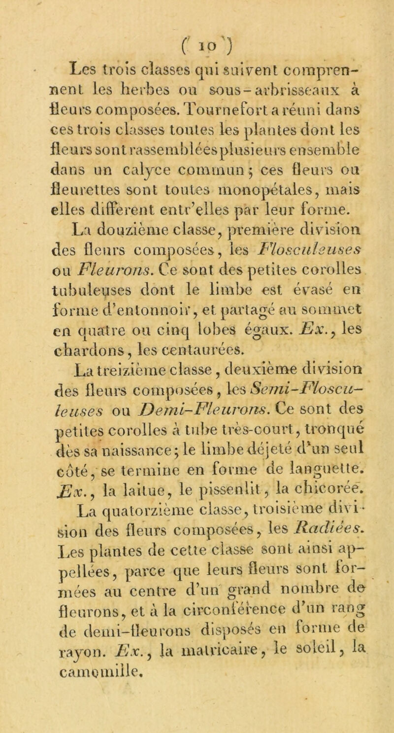 O') Les trois classes qui suivent compren- nent les herbes ou sous-arbrisseaux à ileurs composées. Tournefortaréimi dans ces trois classes toutes les plantes dont les fleurs sont rassemblées plusieurs ensemble dans un calyce commun ; ces fleurs ou fleurettes sont toutes monopétales, mais elles different entr elles par leur forme. La douzième classe, première division des fleurs composées, les Elosculeuses ou Fleurons. Ce sont des petites corolles tubuleuses dont le limbe est évasé en forme d’entonnoir, et partagé au sommet en quatre ou cinq lobes égaux. Ex.y les chardons, les centaurées. La treizième classe, deuxième division des fleurs composées , les Semi-FÎoscu— le uses ou Demi-Fie urons. Ce sont des petites corolles à tube très-court, tronqué dès sa naissance; le limbe déjeté d'un seul côté, se termine en forme de languette. Ex., la laitue, le pissenlit, la chicorée. La quatorzième classe, troisième divi - sion des fleurs composées, les Radiées. Les plantes de cette classe sont ainsi ap- pelles, parce que leurs fleurs sont for- mées au centre d’un grand nombre do fleurons, et à la circonférence d’un rang de demi-fleurons disposés en forme de rayon. Ex.^ la malricau-e, le soleil, la camomille.