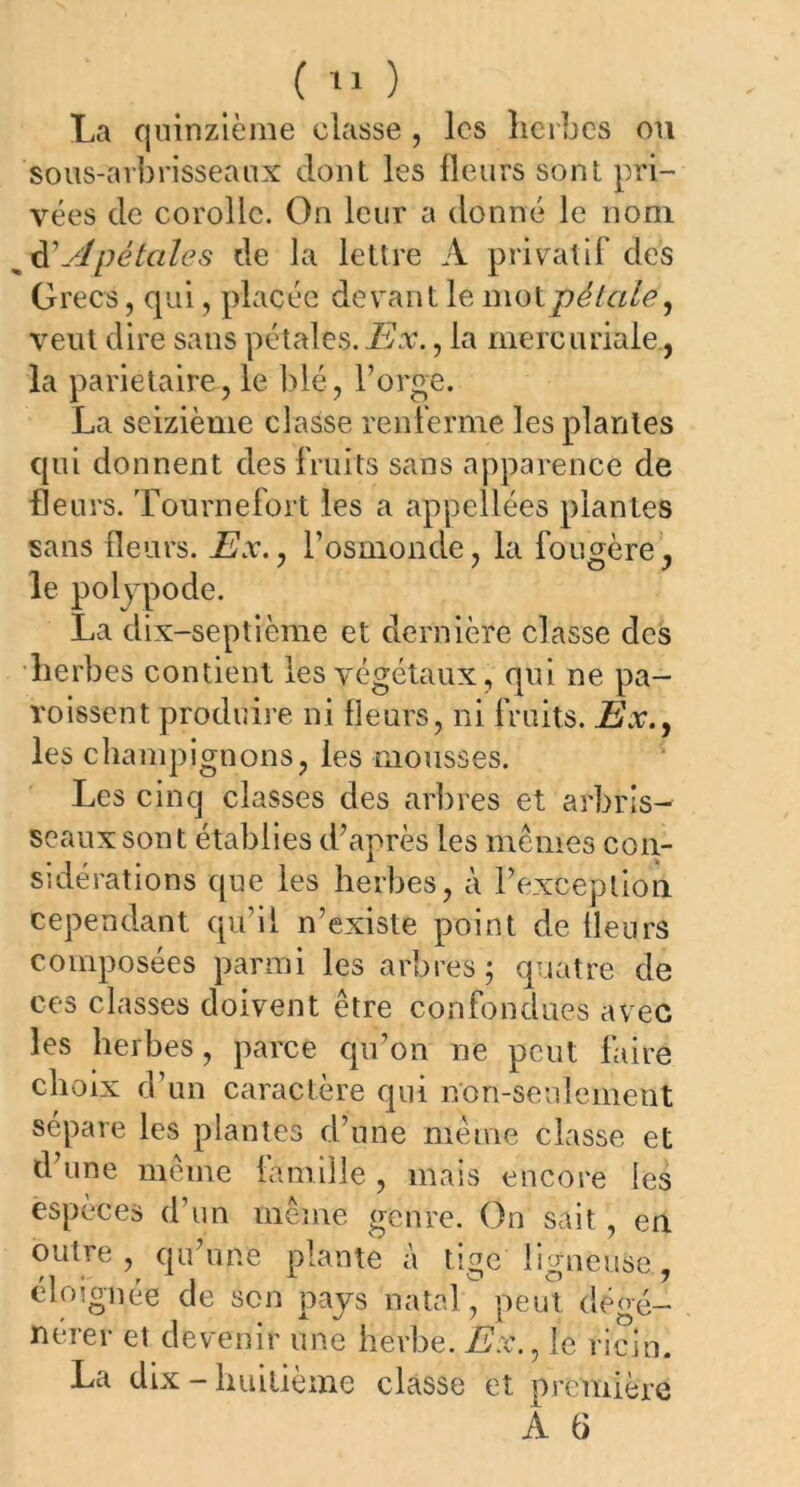 La quinzième classe , les herbes ou sous-arbrisseaux dont les fleurs sont pri- vées de corolle. On leur a donné le nom w dV/pétales de la lettre A privatif’ des Grecs, qui, placée devant le mot pétale, veut dire sans pétales. Ex., la mercuriale , la pariétaire, le blé, l’orge. La seizième classe renferme les plantes qui donnent des fruits sans apparence de fleurs. Tournefort les a appellées plantes sans fleurs. Ex., l’osmonde, la fougère , le poljpode. La dix-septième et dernière classe des herbes contient les végétaux, qui ne pa- roissent produire ni fleurs, ni fruits. Ex., les champignons, les mousses. Les cinq classes des arbres et arbris- seaux sont établies d’après les mêmes con- sidérations que les herbes, à l’excep tîo ri cependant qu’il n’existe point de fleurs composées parmi les arbres; quatre de ces classes doivent être confondues avec les herbes, parce qu’on ne peut faire choix d’un caractère qui non-seulement sépare les plantes d’une même classe et d’une même famille , mais encore les espèces d’un même genre. On sait , en outre, qu’une plante à tige ligneuse., éloignée de son pays natal, peut dégé- nérer et devenir une Herbe. Ex., le ricin. La dix-huitième classe et première