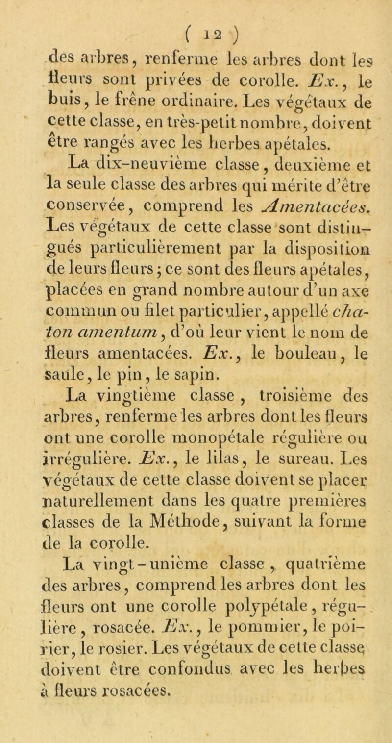 des arbres, renferme les arbres dont les fleurs sont privées de corolle. Ex., le buis, le frene ordinaire. Les végétaux de cette classe, en très-petit nombre, doivent être rangés avec les herbes apétales. La dix-neuvième classe, deuxième et la seule classe des arbres qui mérite d’être conservée, comprend les Anientacèes. Les végétaux de cette classe sont distin- gués particulièrement par la disposition de leurs fleurs ; ce sont des fleurs apétales, placées en grand nombre autour d’un axe commun ou filet particulier, appelle cha- ton amentum, d’où leur vient le nom de fleurs amentacées. Ex., le bouleau, le saule, le pin, le sapin. La vingtième classe , troisième des arbres, renferme les arbres dont les fleurs ont une corolle monopétale régulière ou irrégulière. Ex., le lilas, le sureau. Les végétaux de cette classe doivent se placer naturellement dans les quatre premières classes de la Méthode, suivant la forme de la corolle. La vingt-unième classe, quatrième des arbres, comprend les arbres dont les fleurs ont une corolle poljpétale, régu-, lière , rosacée. Ex., le pommier, le poi- rier, le rosier. Les végétaux de celte classe doivent être confondus avec les herbes a fleurs rosacées.