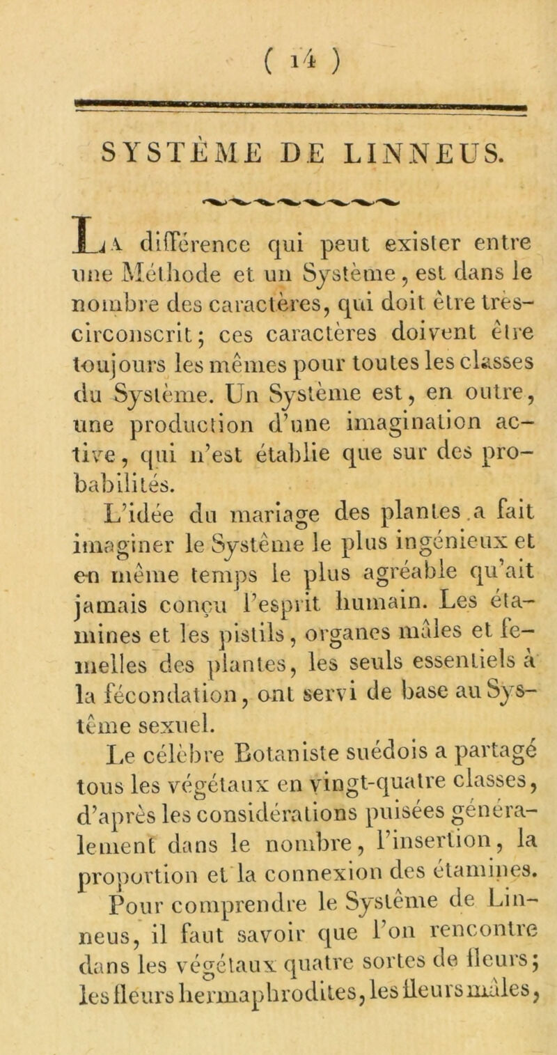 SYSTÈME DE LINNEUS. T t v différence qui peut exister entre une Méthode et un Système , est dans le nombre des caractères, qui doit être tres- circonscrit; ces caractères doivent être toujours les mêmes pour toutes les classes du Système. Un Système est, en outre, une production d’une imagination ac- tive, qui n’est établie que sur des pro- babilités. L’idée du mariage des plantes a fait imaginer le Système le plus ingénieux et en même temps le plus agréable qu ait jamais conçu l’esprit humain. Les éta- mines et les pistils, organes males et le- melles des plantes, les seuls essentiels a la fécondation, ont servi de base au Sys- tème sexuel. Le célèbre Botaniste suédois a partagé tous les végétaux en vingt-quatre classes, d’après les considérations puisées généra- lement dans le nombre, l’insertion, la proportion et la connexion des étamines. Pour comprendre le Système de Lin- neus, il faut savoir que 1 on rencontre dans les végétaux quatre sortes de fleurs; les fleurs herma p h r o d i te s,les lie u r s males,